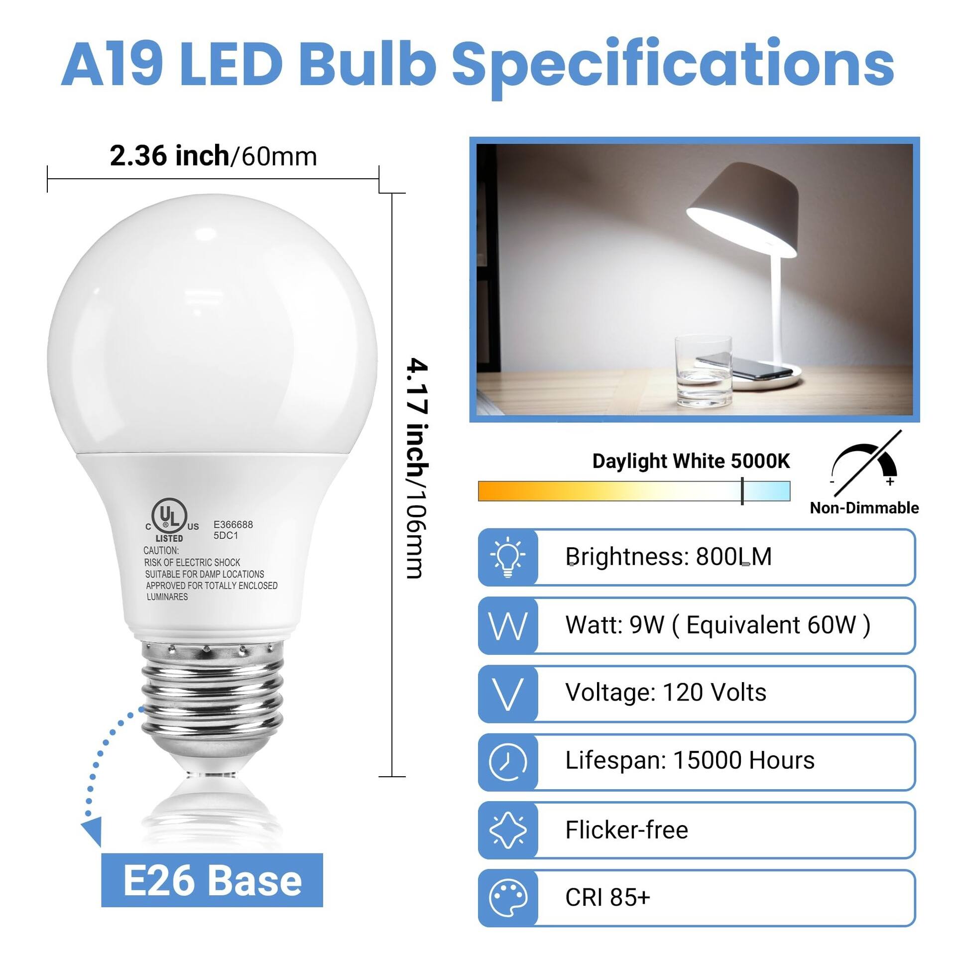 A19 LED Bulb Specifications

2.36 inch/60mm

4.17 inch/106mm

Daylight White 5000K

Non-Dimmable

Brightness: 800LM

Watt: 9W (Equivalent 60W)

Voltage: 120 Volts

Lifespan: 15000 Hours

E26 Base

Flicker-free

CRI 85+