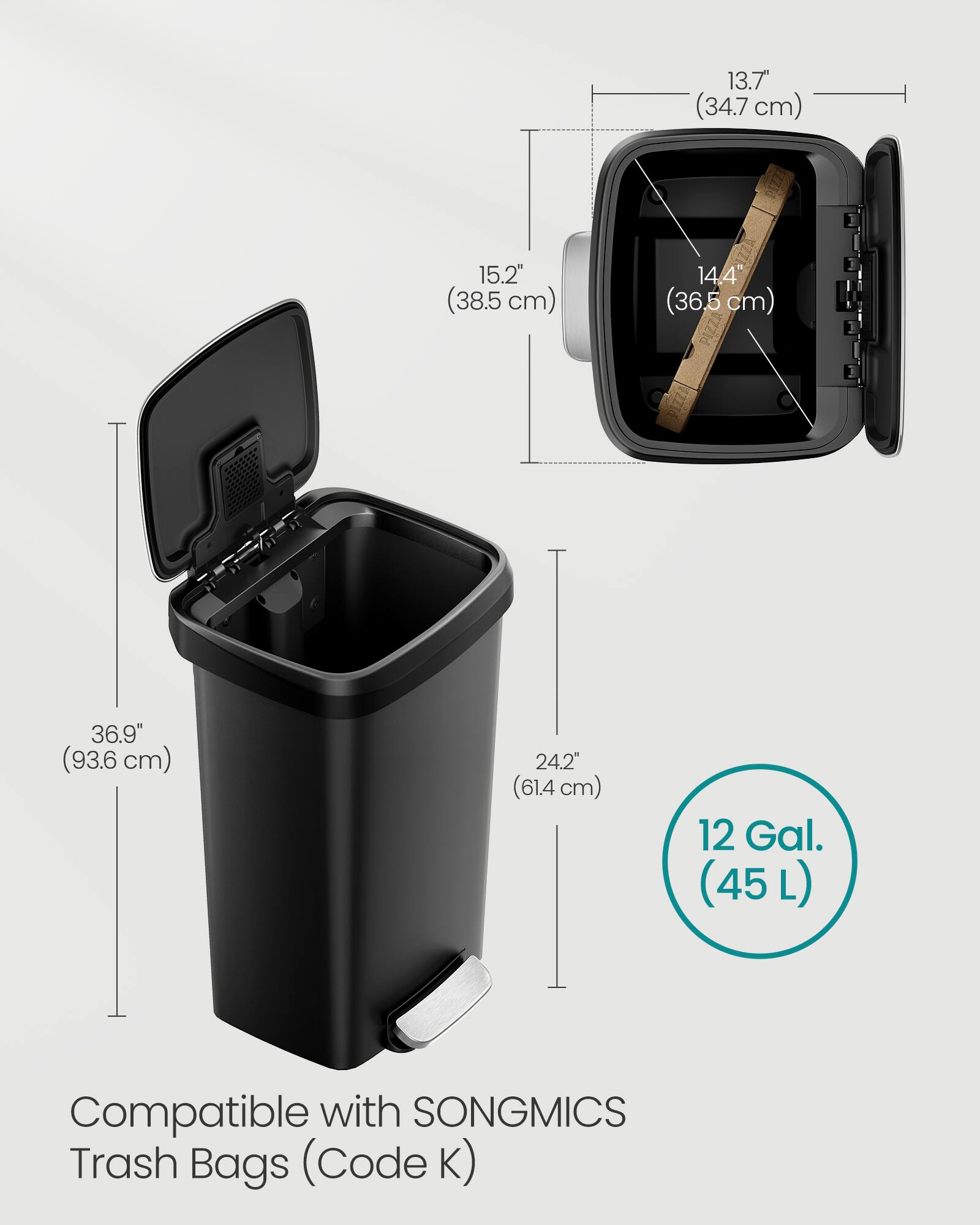 13.7" (34.7 cm)  
15.2" (38.5 cm)  
14.4" (36.5 cm)  
36.9" (93.6 cm)  
24.2" (61.4 cm)  
12 Gal. (45 L)  
Compatible with SONGMICS Trash Bags (Code K)