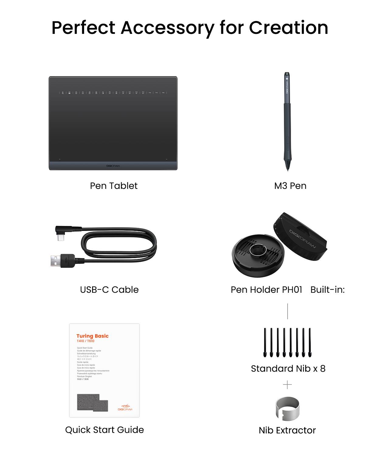 Perfect Accessory for Creation

- Pen Tablet
- M3 Pen
- USB-C Cable
- Pen Holder PH01
- Built-in: Turing Basic 1410 1610
- Standard Nib x 8
- Nib Extractor
- Quick Start Guide