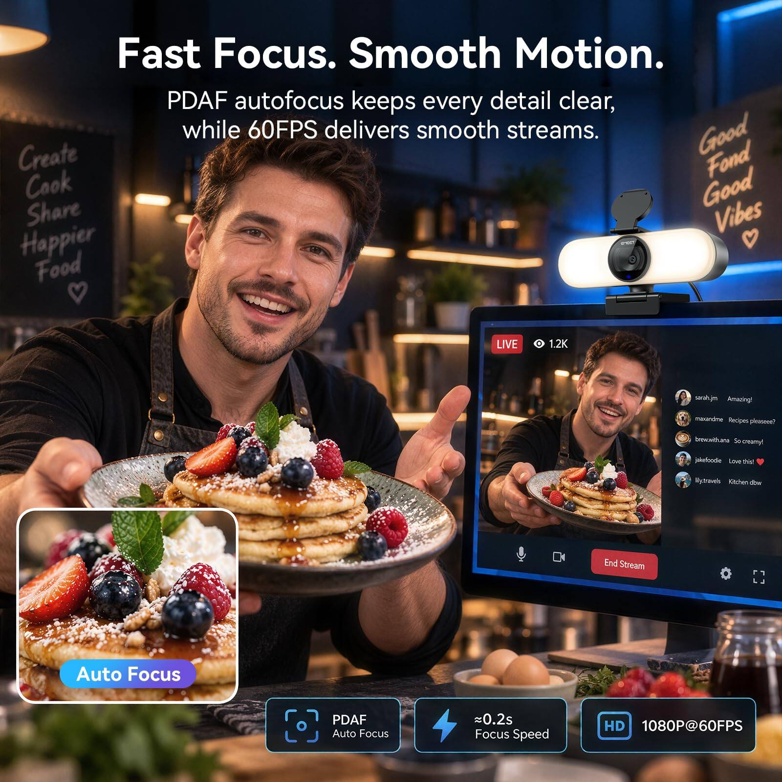 Fast Focus. Smooth Motion.  
PDFA autofocus keeps every detail clear, while 60FPS delivers smooth streams.  

Create  
Cook  
Share  
Happier Food  

LIVE  
1.2K  

sarah.jm Amazing!  
maxandme Recipes pleaseee?  
brewith.ana 50 creamy!  
jakefoodie Love this!  
y.travels Kitchen dow  

End Stream  

Auto Focus  
PDFA Auto Focus  
0.2s Focus Speed  
HD 1080P@60FPS