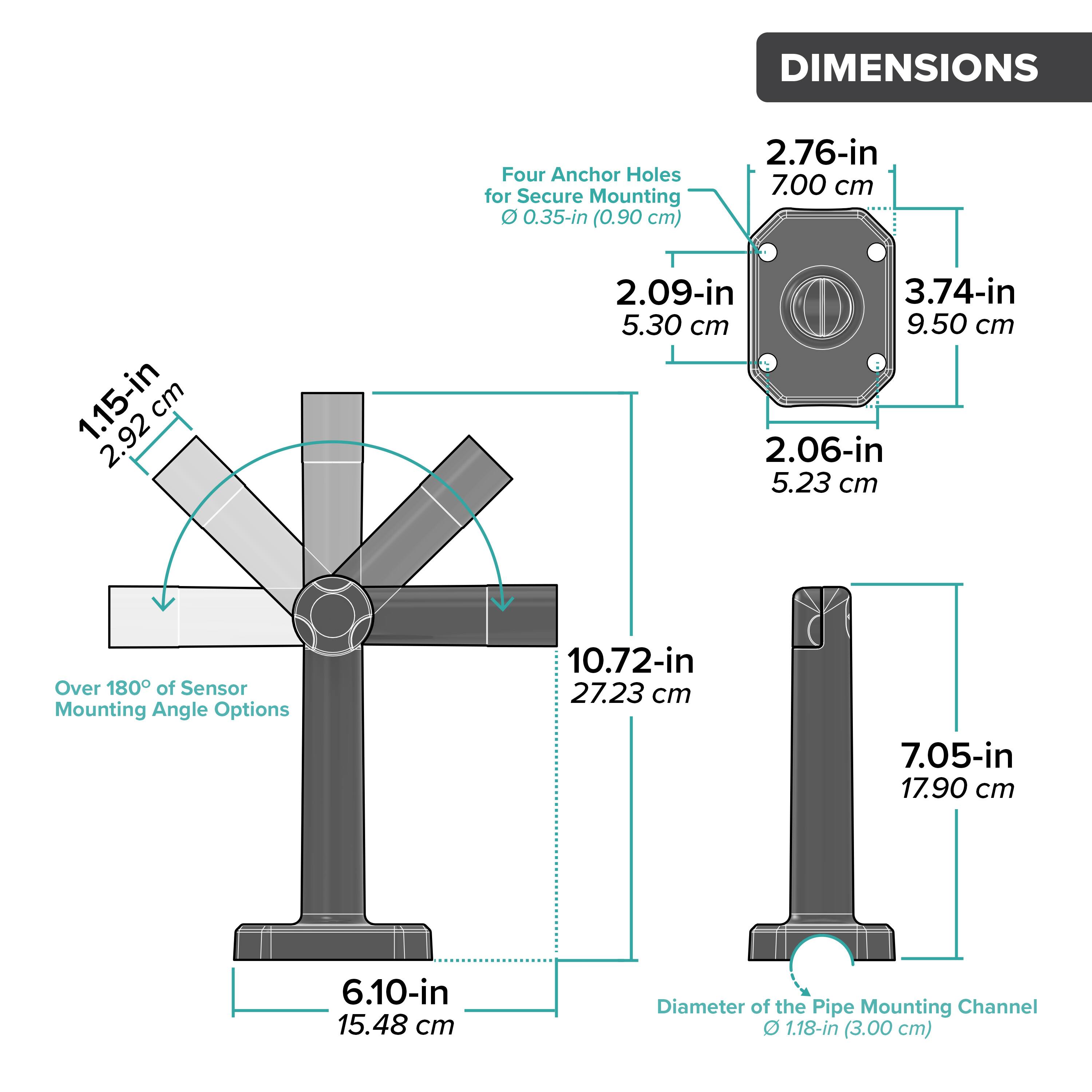 DIMENSIONS

- Four Anchor Holes for Secure Mounting: 0.35-in (0.90 cm)
- 2.76-in (7.00 cm)
- 2.09-in (5.30 cm)
- 3.74-in (9.50 cm)
- 2.06-in (5.23 cm)
- Over 180° of Sensor Mounting Angle Options
- 10.72-in (27.23 cm)
- 7.05-in (17.90 cm)
- 6.10-in (15.48 cm)
- Diameter of the Pipe Mounting Channel: 1.18-in (3.00 cm)