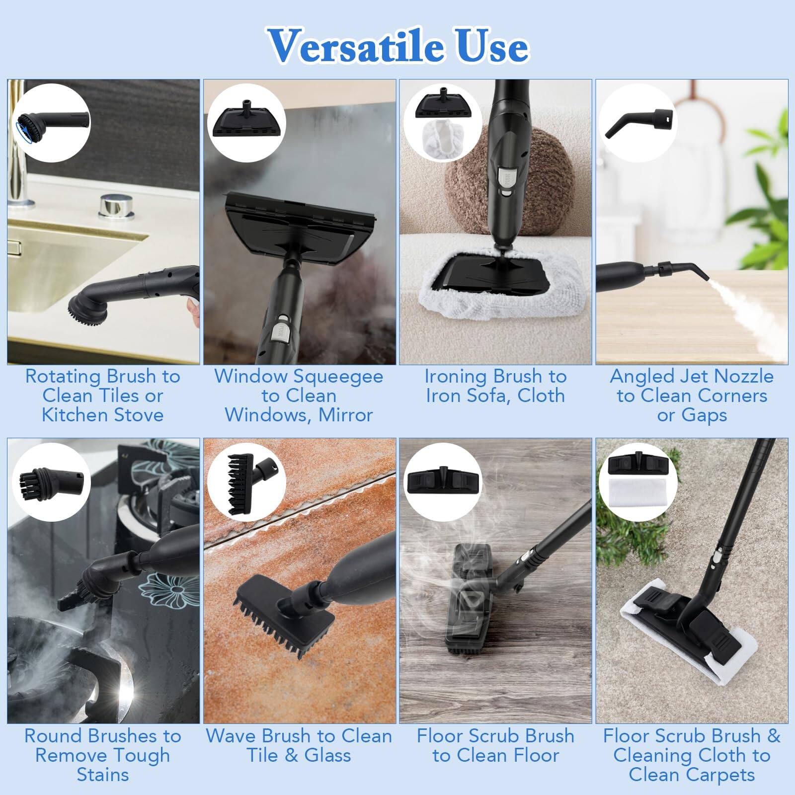 Versatile Use

Rotating Brush to Clean Tiles or Kitchen Stove
Window Squeegee
Ironing Brush to Clean Iron Sofa, Cloth
Angled Jet Nozzle to Clean Corners or Gaps
Round Brushes to Remove Tough Stains
Wave Brush to Clean Tile & Glass
Floor Scrub Brush to Clean Floor
Floor Scrub Brush & Cleaning Cloth to Clean Carpets