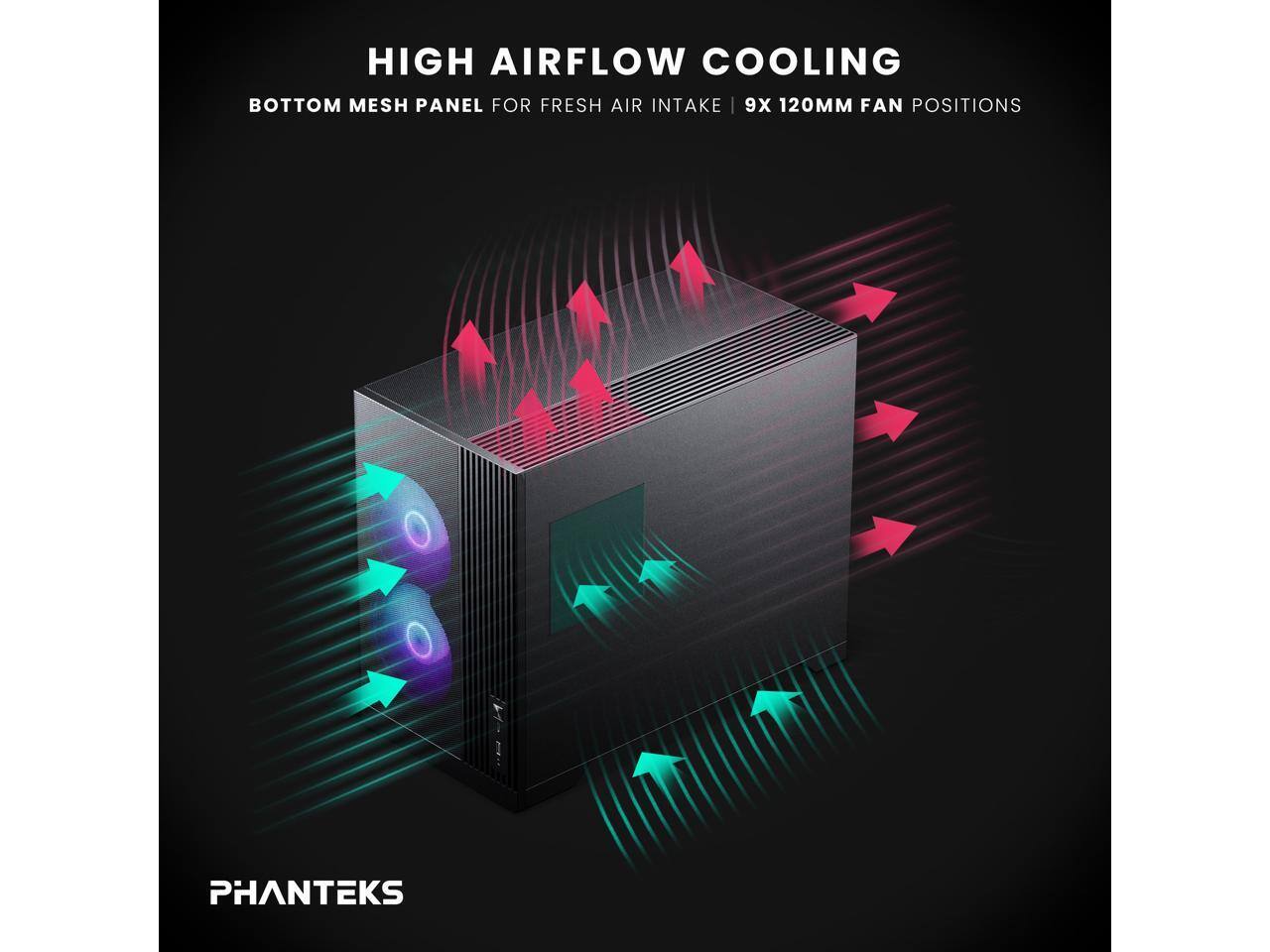 HIGH AIRFLOW COOLING  
BOTTOM MESH PANEL FOR FRESH AIR INTAKE | 9X 120MM FAN POSITIONS  

PHANTEKS
