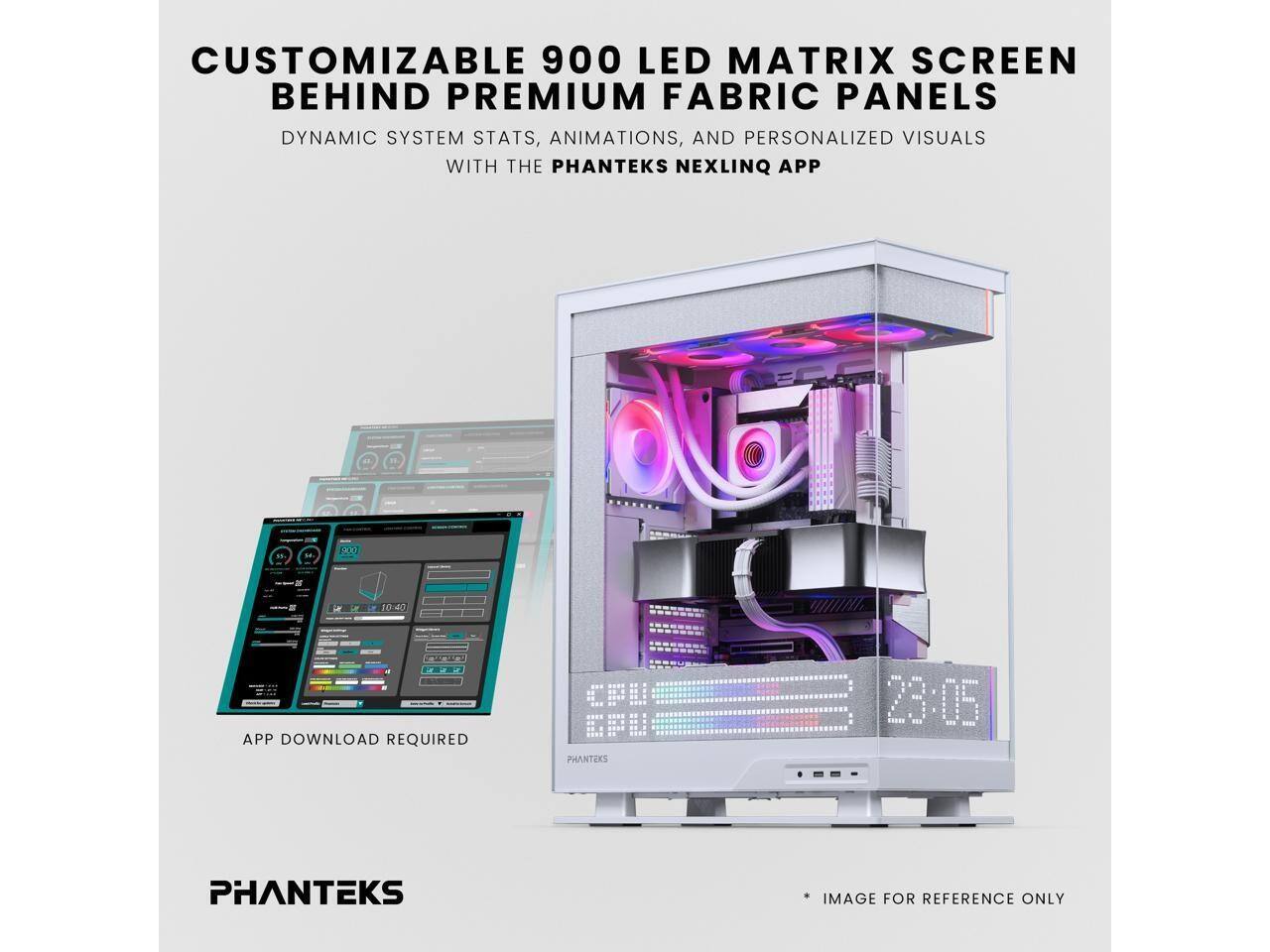 CUSTOMIZABLE 900 LED MATRIX SCREEN BEHIND PREMIUM FABRIC PANELS  
DYNAMIC SYSTEM STATS, ANIMATIONS, AND PERSONALIZED VISUALS WITH THE PHANTEKS NEXLINQ APP  
APP DOWNLOAD REQUIRED  
PHANTEKS  
IMAGE FOR REFERENCE ONLY