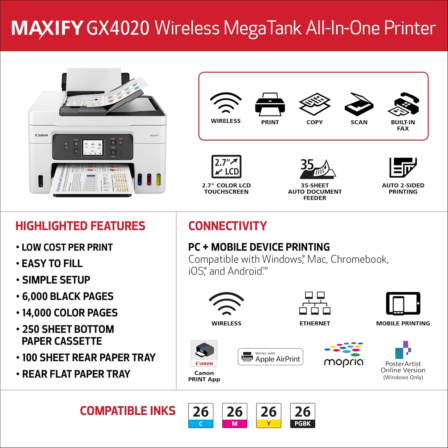 MAXIFY GX4020 Wireless MegaTank All-In-One Printer

**Highlighted Features:**
- Low cost per print
- Easy to fill
- Simple setup
- 6,000 black pages
- 14,000 color pages
- 250 sheet bottom paper cassette
- 100 sheet rear paper tray
- Rear flat paper tray

**Connectivity:**
- Wireless
- Ethernet
- Mobile device printing (compatible with Windows, Mac, Chromebook, iOS, and Android)
- Works with Apple AirPrint
- Compatible with Mopria
- Canon PRINT App
- PosterArtist Online Version (Windows only)

**Compatibility:**
- 2.7" color LCD touchscreen
- 35-sheet auto document feeder
- Auto 2-sided printing

**Compatible Inks:**
- 26 C (Cyan)
- 26 M (Magenta)
- 26 Y (Yellow)
- 26 PGK (Black)