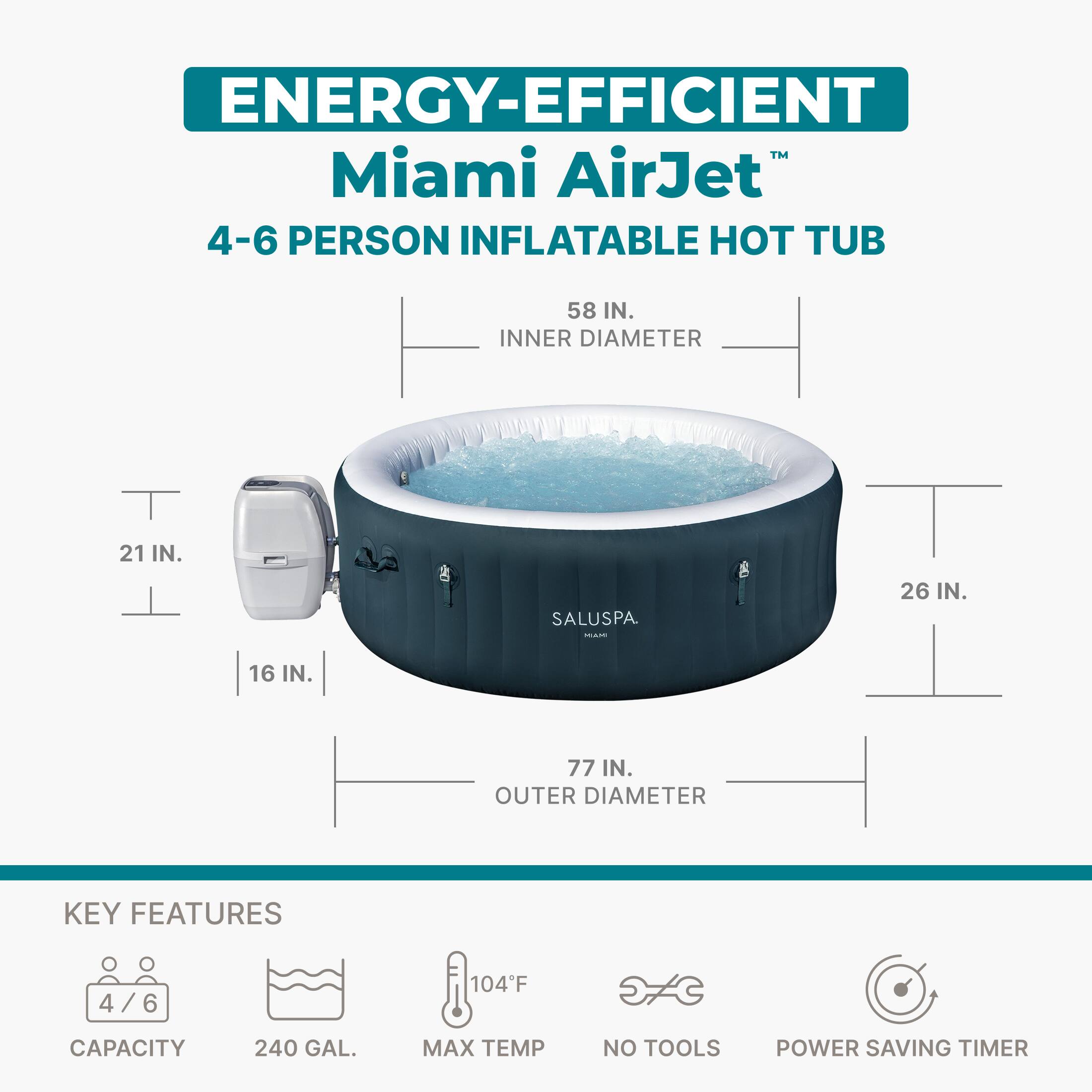 ENERGY-EFFICIENT Miami AirJet™  
4-6 PERSON INFLATABLE HOT TUB  
58 IN. INNER DIAMETER  
21 IN.  
16 IN.  
26 IN.  
77 IN. OUTER DIAMETER  

KEY FEATURES  
4/6  
240 GAL.  
104°F MAX TEMP  
NO TOOLS  
POWER SAVING TIMER