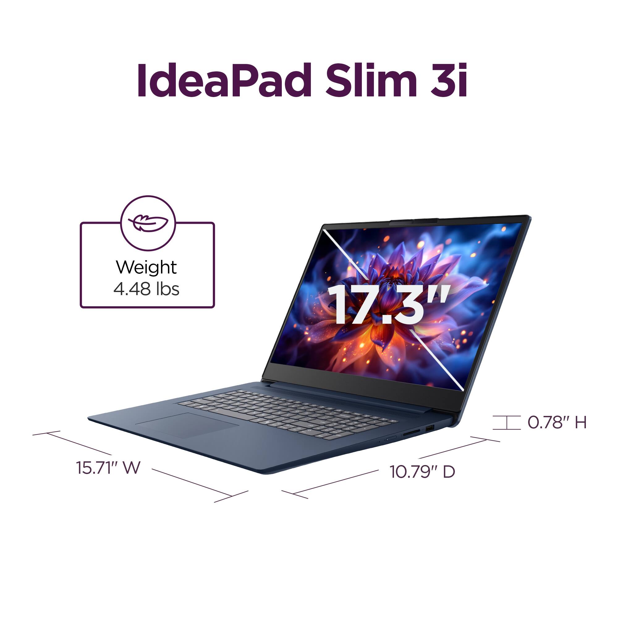 IdeaPad Slim 3i

Weight: 4.48 lbs

17.3" screen

0.78" H

15.71" W

10.79" D
