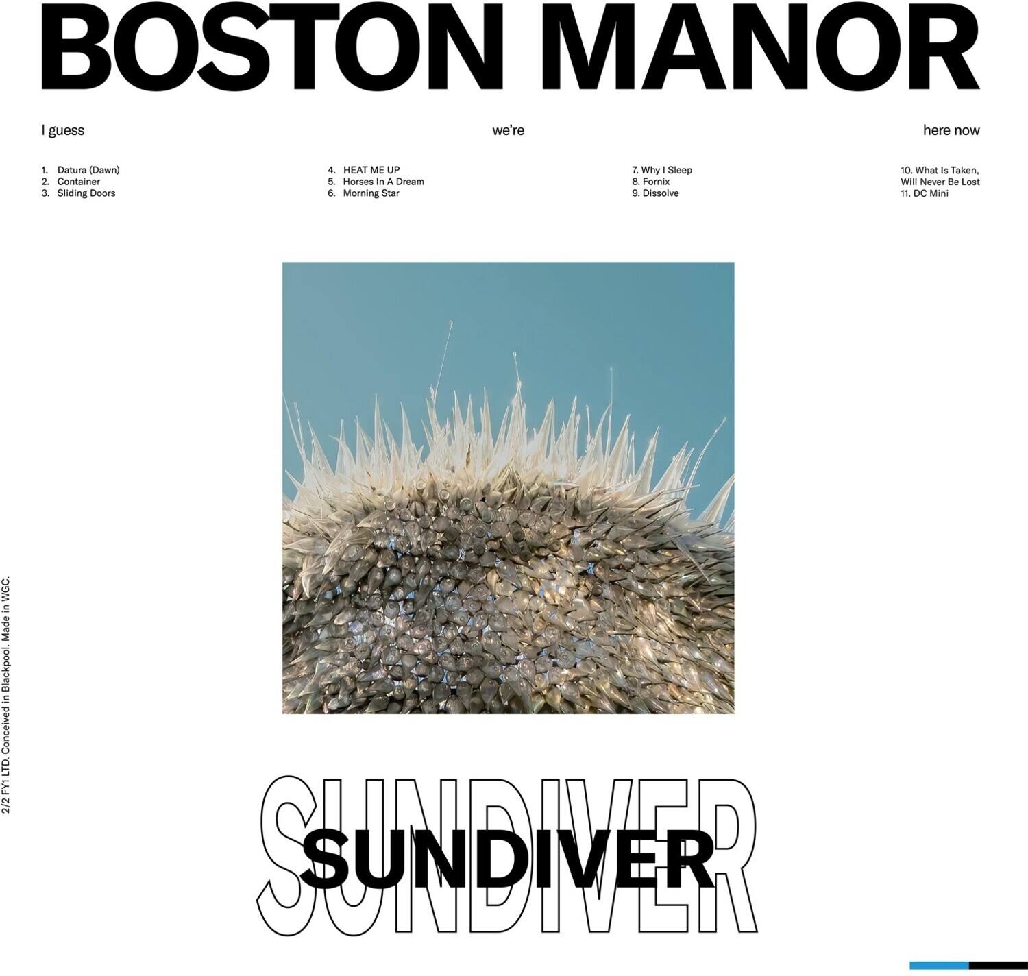 BOSTON MANOR

I guess we're here now

1. Datura (Dawn)
2. Container
3. Sliding Doors
4. HEAT ME UP
5. Horses In A Dream
6. Morning Star

7. Why I Sleep
8. Fornix
9. Dissolve

10. What Is Taken, Will Never Be Lost
11. DC Mini

SUNDIVER

212 FYT LTD. Conceived in Blackpool, Made in NYC.