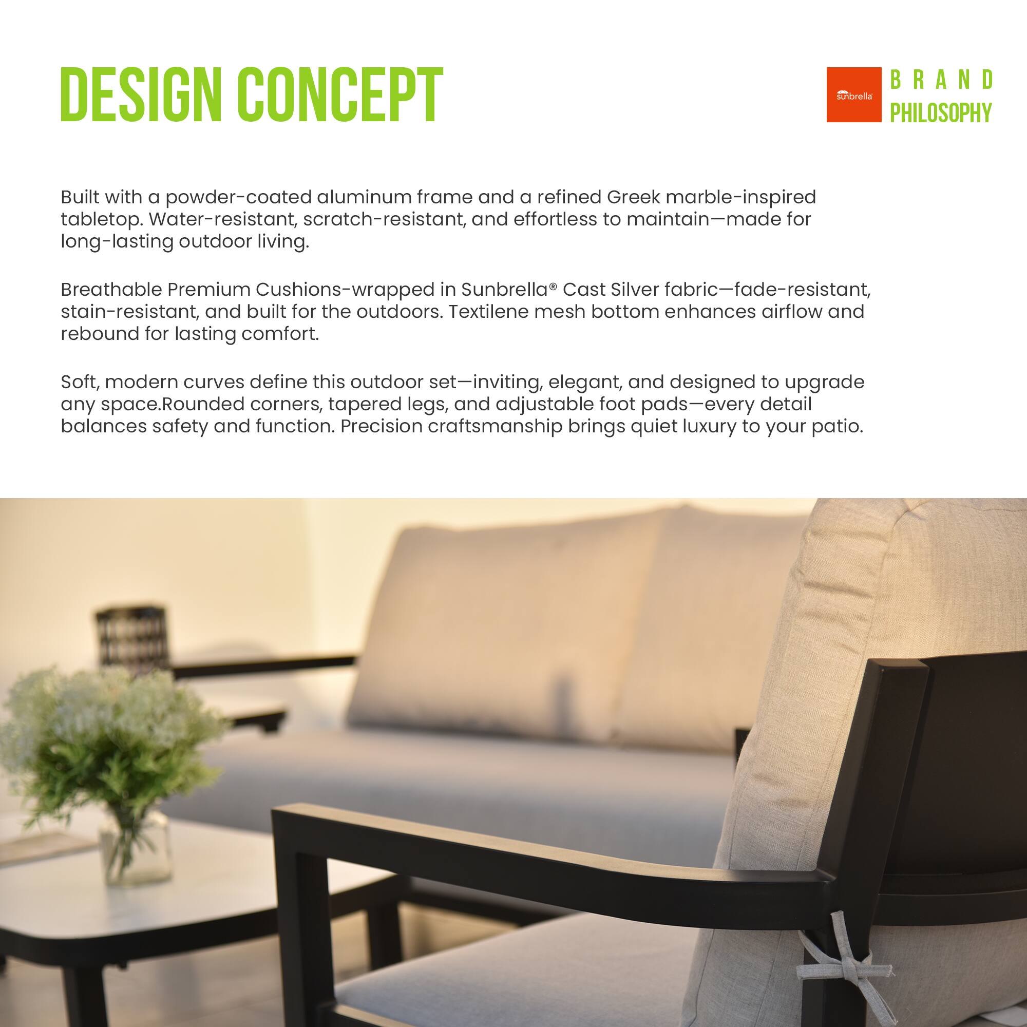 DESIGN CONCEPT

Built with a powder-coated aluminum frame and a refined Greek marble-inspired tabletop. Water-resistant, scratch-resistant, and effortless to maintain—made for long-lasting outdoor living.

Breathable Premium Cushions—wrapped in Sunbrella Cast Silver fabric—fade-resistant, stain-resistant, and built for the outdoors. Textilene mesh bottom enhances airflow and rebound for lasting comfort.

Soft, modern curves define this outdoor set—inviting, elegant, and designed to upgrade any space. Rounded corners, tapered legs, and adjustable foot pads—every detail balances safety and function. Precision craftsmanship brings quiet luxury to your patio.

BRAND PHILOSOPHY