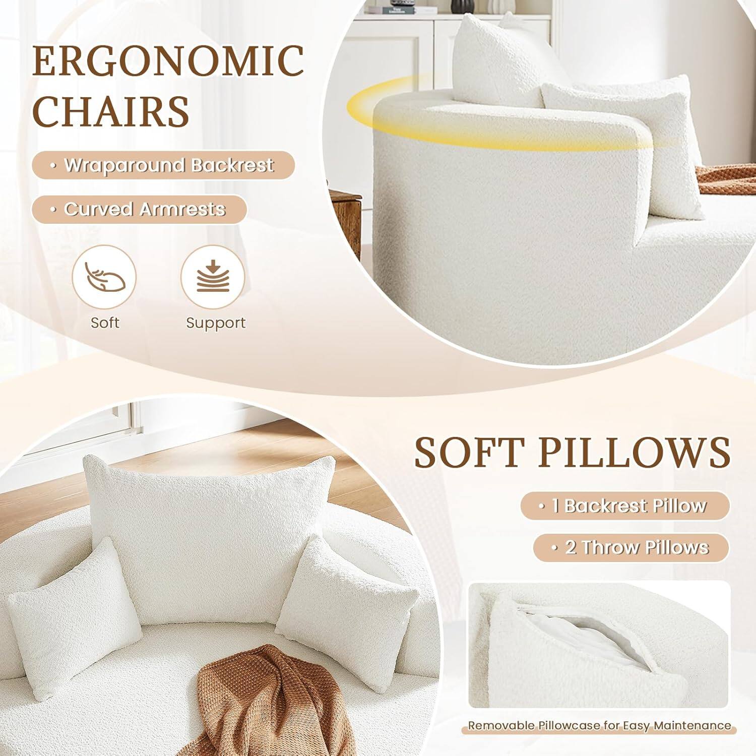 ERGONOMIC CHAIRS  
- Wraparound Backrest  
- Curved Armrests  
Soft Support  

SOFT PILLOWS  
- 1 Backrest Pillow  
- 2 Throw Pillows  
Removable Pillowcase for Easy Maintenance