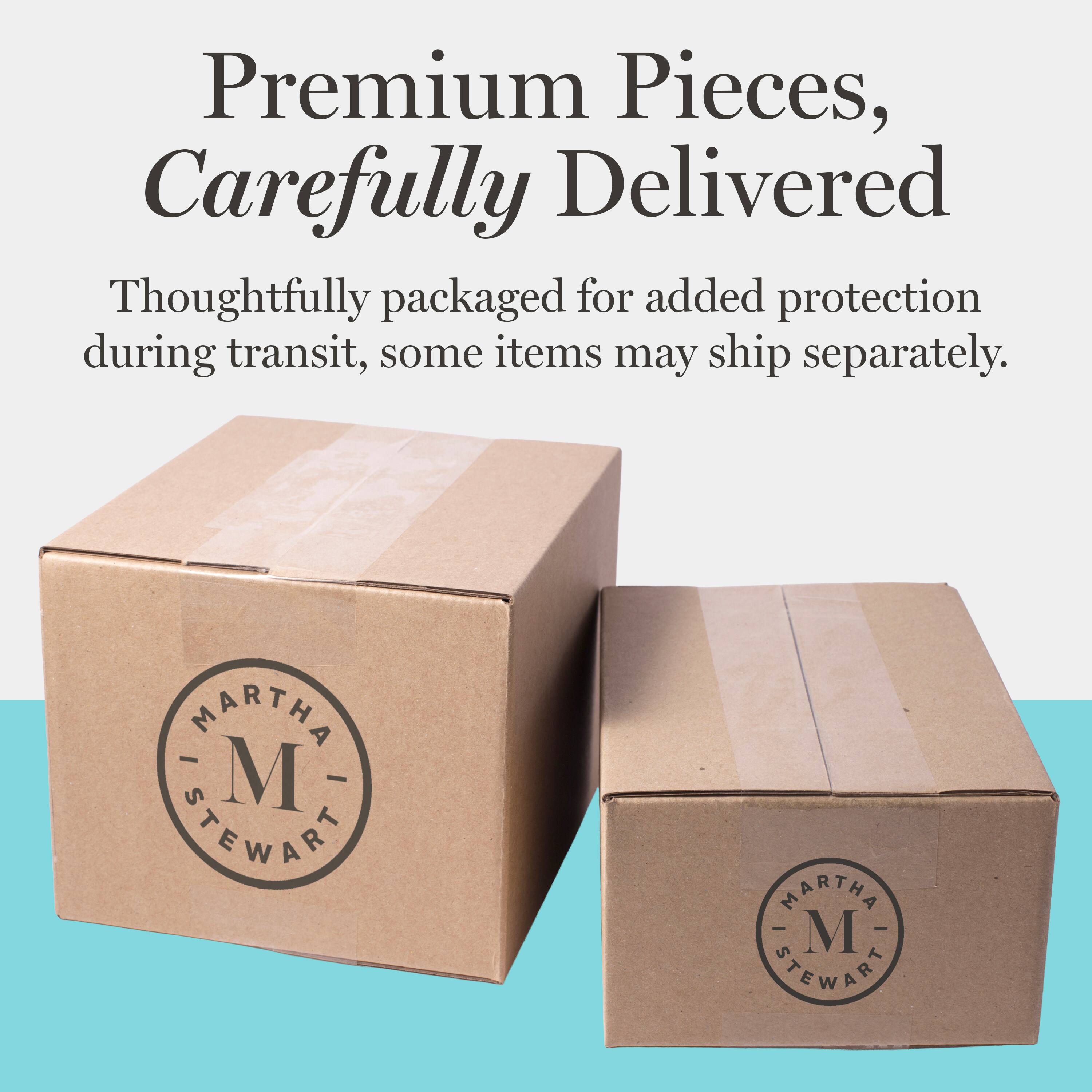Premium Pieces, Carefully Delivered

Thoughtfully packaged for added protection during transit, some items may ship separately.

MARTHA M STEWART