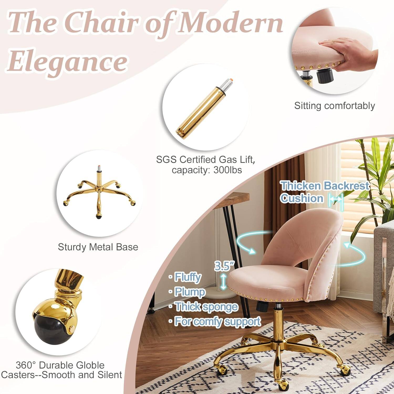 The Chair of Modern Elegance

- Sitting comfortably
- SGS Certified Gas Lift, capacity: 300lbs
- Thickened Backrest Cushion
- Sturdy Metal Base
- 3.5" Fluffy Plump Thick sponge
- For comfy support
- 360° Durable Globe Casters--Smooth and Silent