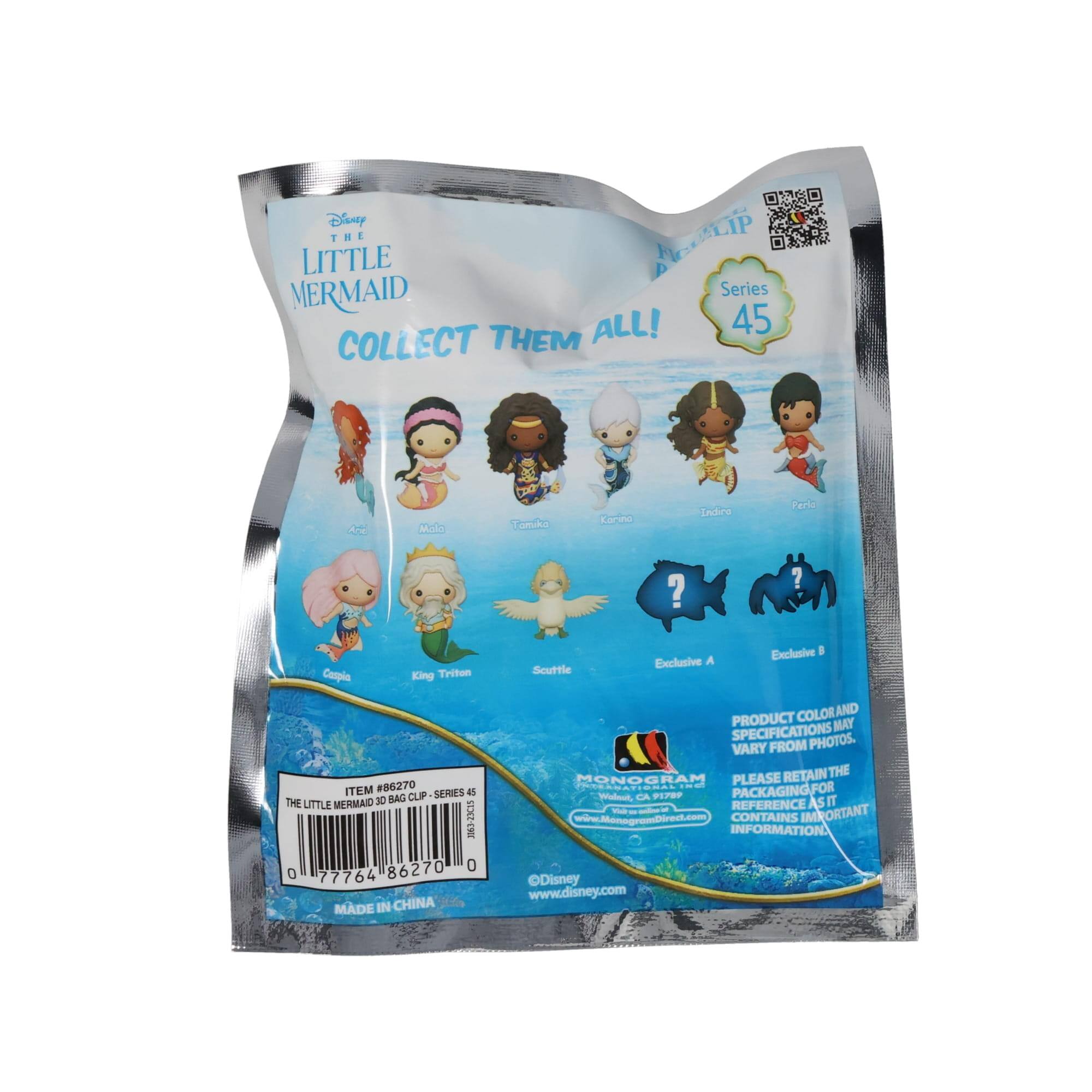 Disney THE LITTLE MERMAID  
COLLECT THEM ALL!  

Series 45  

Ariel  
Molto  
Tinkerbell  
Krona  
Indira  
Perla  
Scuttle  
Exclusive A  
Exclusive B  

ITEM #86270  
THE LITTLE MERMAID 10 CLIP - SERIES 45  

0 77764 86270 0  

MADE IN CHINA  

PRODUCT COLOR AND SPECIFICATIONS MAY VARY FROM PHOTOS.  

PLEASE RETAIN THE PACKAGING FOR REFERENCE AS IT CONTAINS IMPORTANT INFORMATION.  

www.ManogramDirect.com  
www.disney.com  

MONOGRAM  
Waldorf, CA 95684  
www.ManogramDirect.com