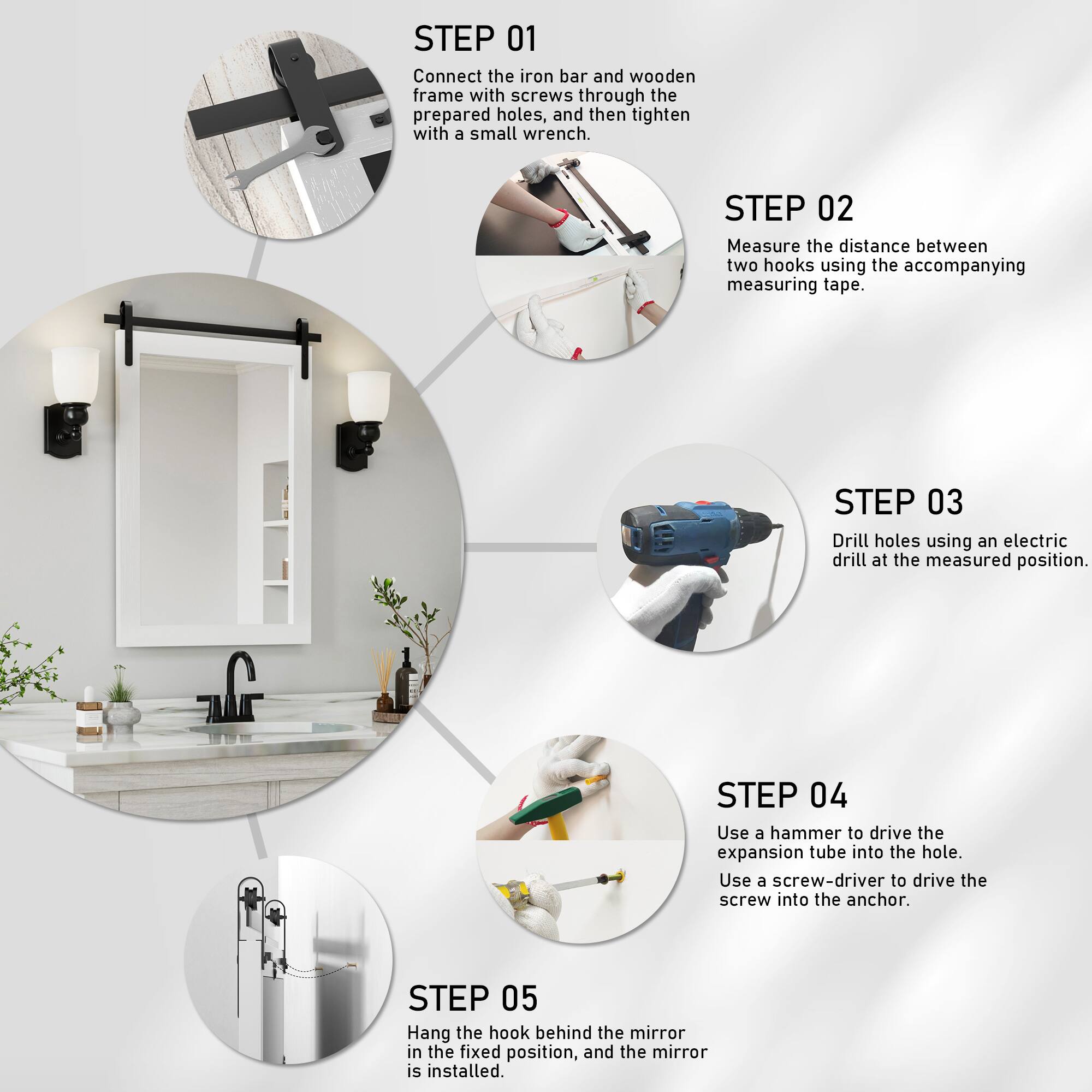 STEP 01  
Connect the iron bar and wooden frame with screws through the prepared holes, and then tighten with a small wrench.  

STEP 02  
Measure the distance between two hooks using the accompanying measuring tape.  

STEP 03  
Drill holes using an electric drill at the measured position.  

STEP 04  
Use a hammer to drive the expansion tube into the hole. Use a screw-driver to drive the screw into the anchor.  

STEP 05  
Hang the hook behind the mirror in the fixed position, and the mirror is installed.
