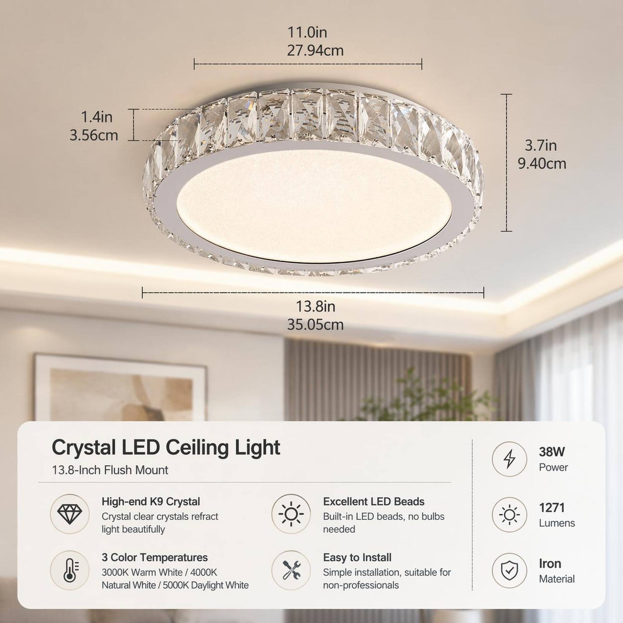 11.0in 27.94cm  
1.4in 3.56cm  
3.7in 9.40cm  
13.8in 35.05cm  

Crystal LED Ceiling Light 13.8-Inch Flush Mount  
38W Power  
High-end K9 Crystal  
Crystal clear crystals refract light beautifully  
Excellent LED Beads  
Built-in LED beads, no bulbs needed  
1271 Lumens  
3 Color Temperatures  
3000K Warm White / 4000K Natural White / 5000K Daylight White  
Easy to Install  
Simple installation, suitable for non-professionals  
Iron Material