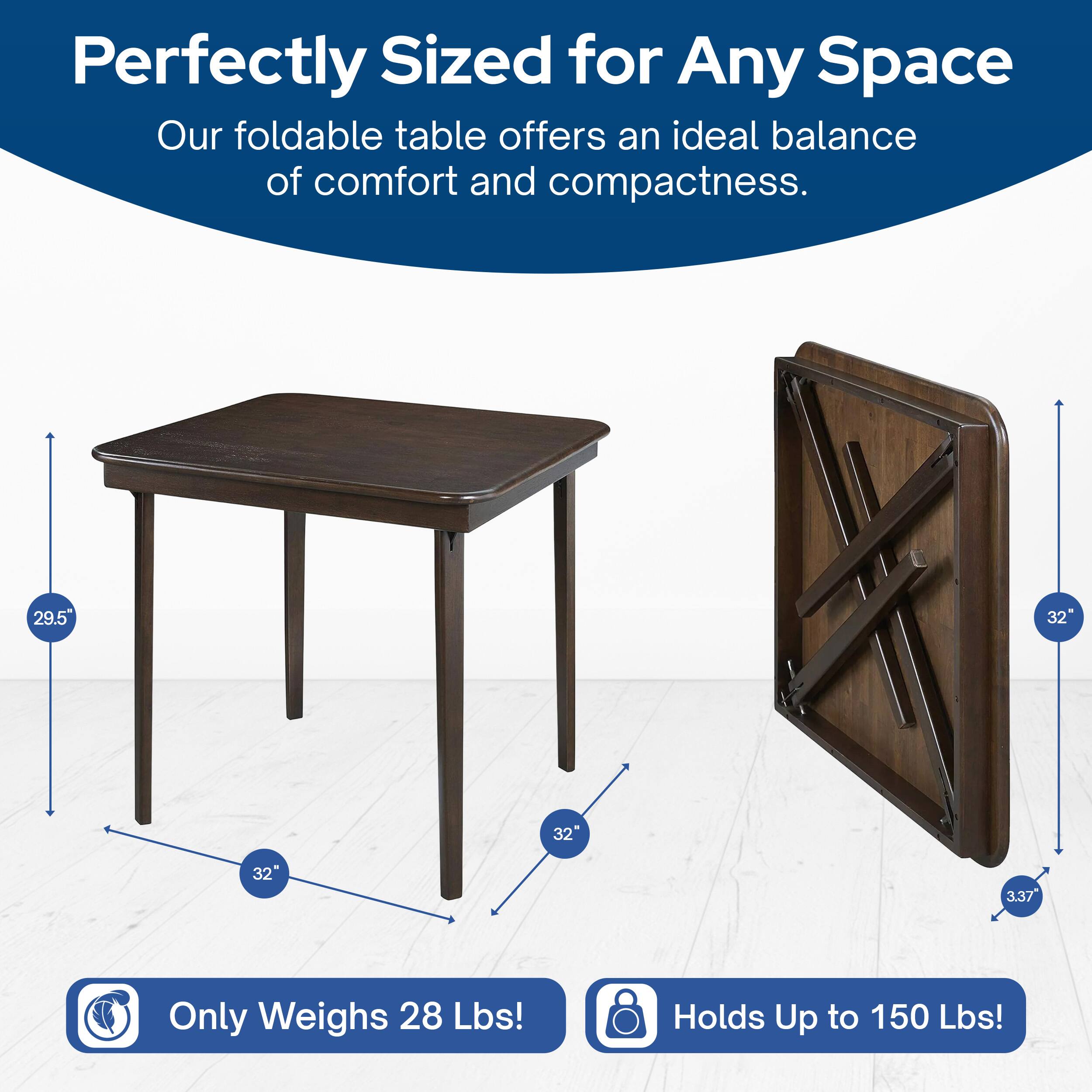 Perfectly Sized for Any Space  
Our foldable table offers an ideal balance of comfort and compactness.  

29.5" x 32" x 32"  
Only Weighs 28 Lbs!  
Holds Up to 150 Lbs!