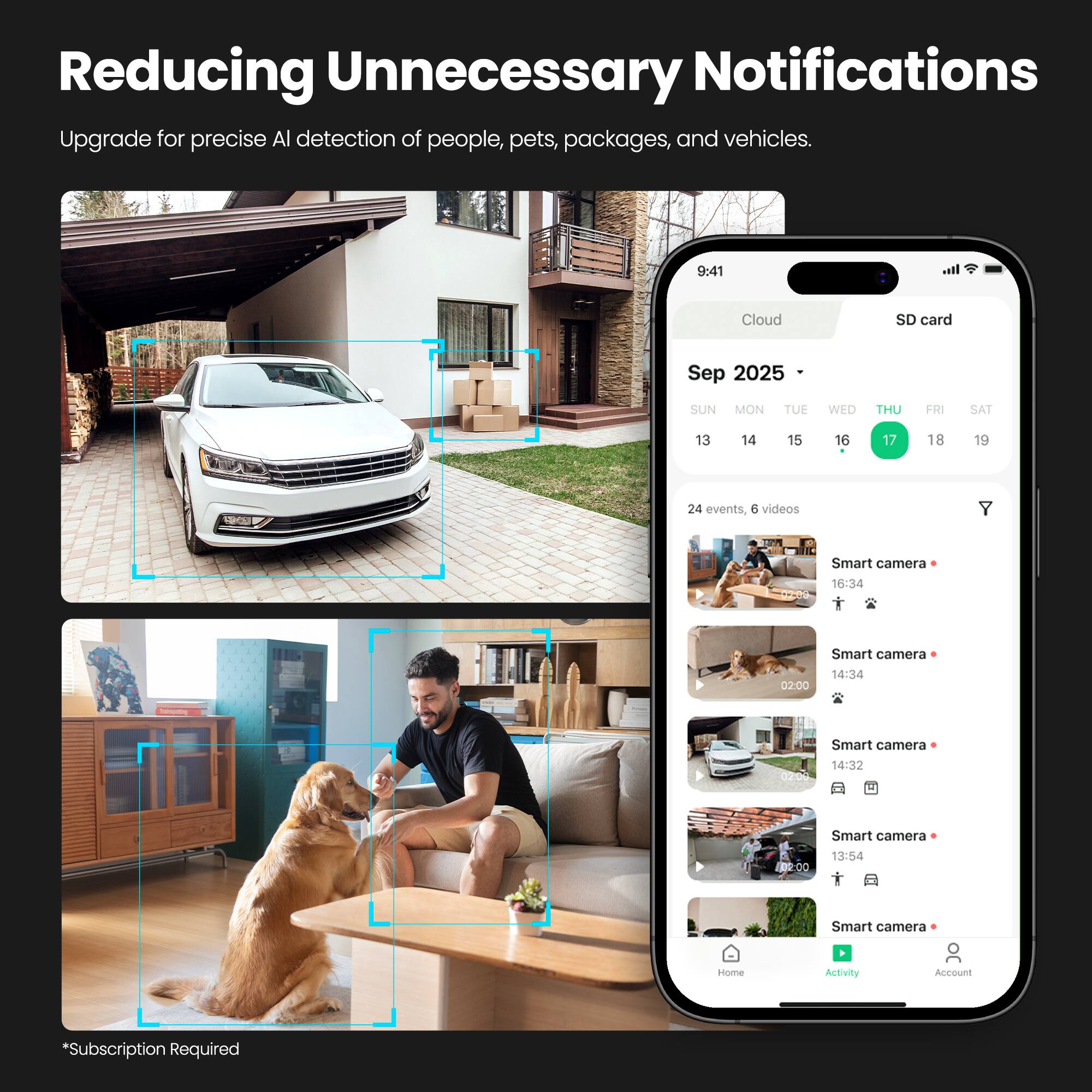 Reducing Unnecessary Notifications

Upgrade for precise AI detection of people, pets, packages, and vehicles.

9:41 Cloud SD card

Sep 2025
SUN MON TUE WED THU FRI SAT
13 14 15 16 17 18 19

24 events, 6 videos

Smart camera 16:34
Smart camera 02:00
Smart camera 14:32
Smart camera 13:54

Home Activity Account *Subscription Required