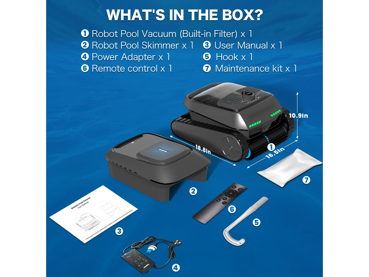 WHAT'S IN THE BOX?

1. Robot Pool Vacuum (Built-in Filter) x 1  
2. Robot Pool Skimmer x 1  
3. User Manual x 1  
4. Power Adapter x 1  
5. Hook x 1  
6. Remote control x 1  
7. Maintenance kit x 1  

Dimensions:  
- 16.51in  
- 18.81in  
- 10.91in