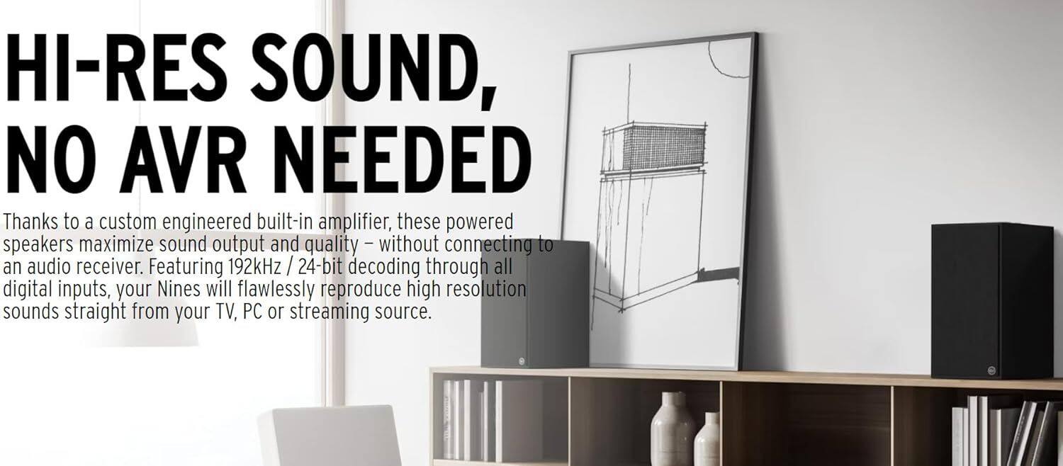 HI-RES SOUND, NO AVR NEEDED

Thanks to a custom engineered built-in amplifier, these powered speakers maximize sound output and quality – without connecting to an audio receiver. Featuring 192kHz / 24-bit decoding through all digital inputs, your Nines will flawlessly reproduce high resolution sounds straight from your TV, PC or streaming source.