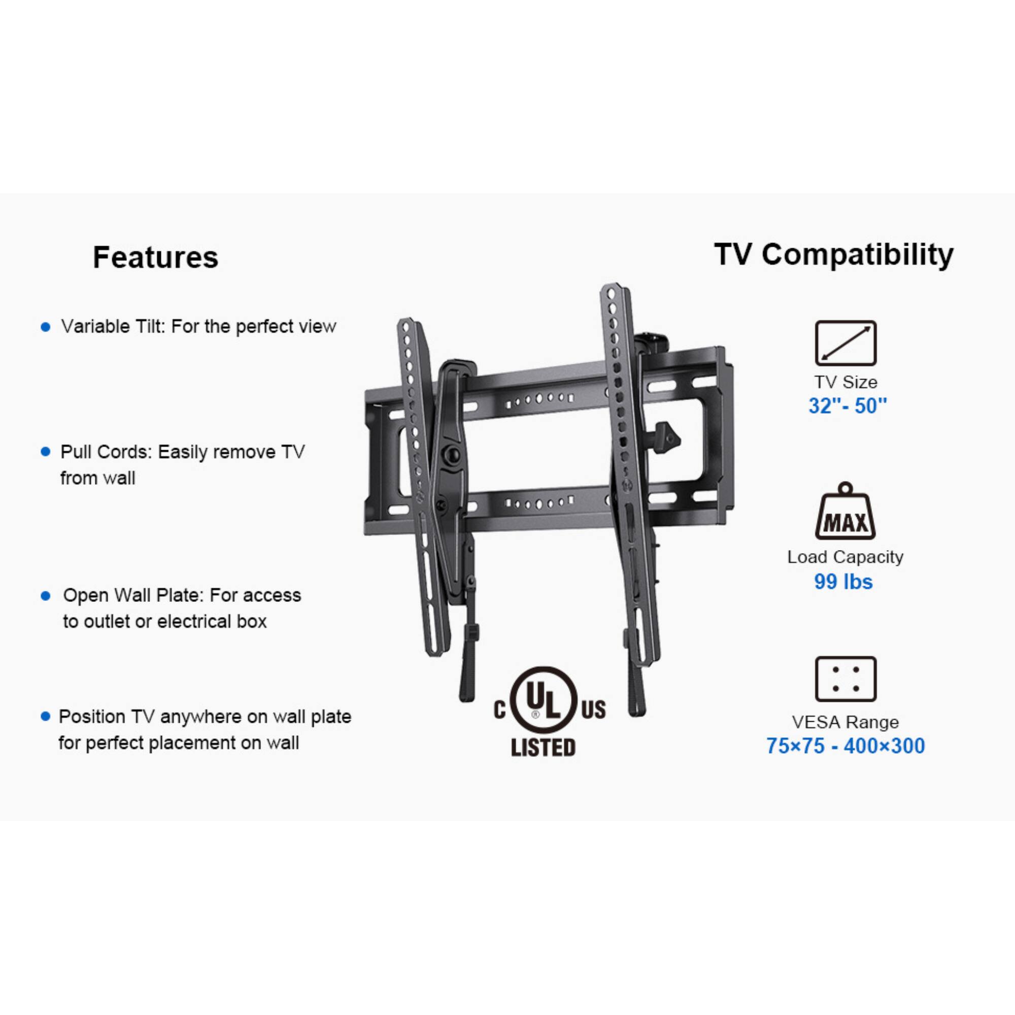 Features: Variable Tilt: For the perfect view, Pull Cords: Easily remove TV from wall, Open Wall Plate: For access to outlet or electrical box, Position TV anywhere on wall plate for perfect placement on wall

TV Compatibility: TV Size 32"-50", MAX Load Capacity 99 lbs, VESA Range 75x75 - 400x300, C UL L US LISTED