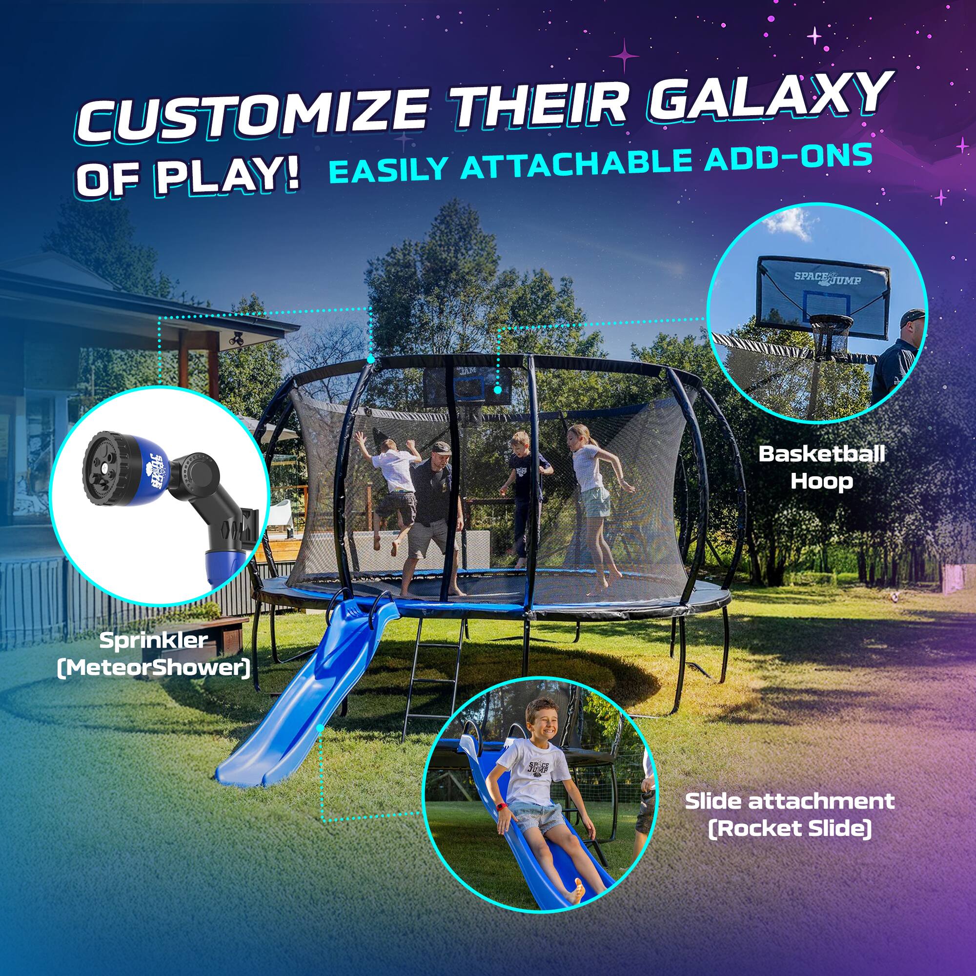 CUSTOMIZE THEIR GALAXY OF PLAY! EASILY ATTACHABLE ADD-ONS

Basketball Hoop

Sprinkler [MeteorShower]

Slide attachment [Rocket Slide]