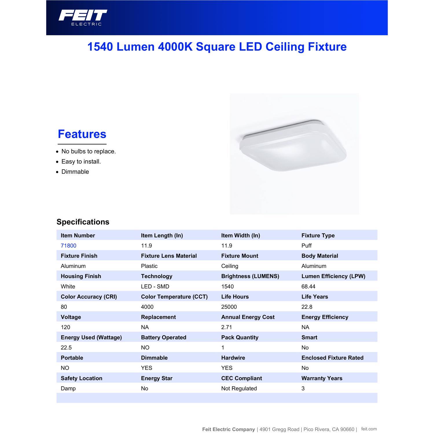 FEIT ELECTRIC 1540 Lumen 4000K Square LED Ceiling Fixture

Features:
- No bulbs to replace.
- Easy to install.
- Dimmable

Specifications:
- Item Number: 71800
- Item Length (In): 11.9
- Item Width (In): 11.9
- Fixture Type: Puff
- Fixture Finish: Aluminum
- Housing Finish: White
- Fixture Lens Material: Plastic
- Technology: LED - SMD
- Fixture Mount: Ceiling
- Body Material: Aluminum
- Brightness (LUMENS): 1540
- Lumen Efficiency (LPW): 68.44
- Color Accuracy (CRI): 80
- Color Temperature (CCT): 4000
- Voltage: 120
- Energy Used (Wattage): 22.5
- Life Hours: 25000
- Life Years: 22.8
- Annual Energy Cost: 2.71
- Pack Quantity: 1
- Smart: No
- Portable: No
- Dimmable: Yes
- Battery
