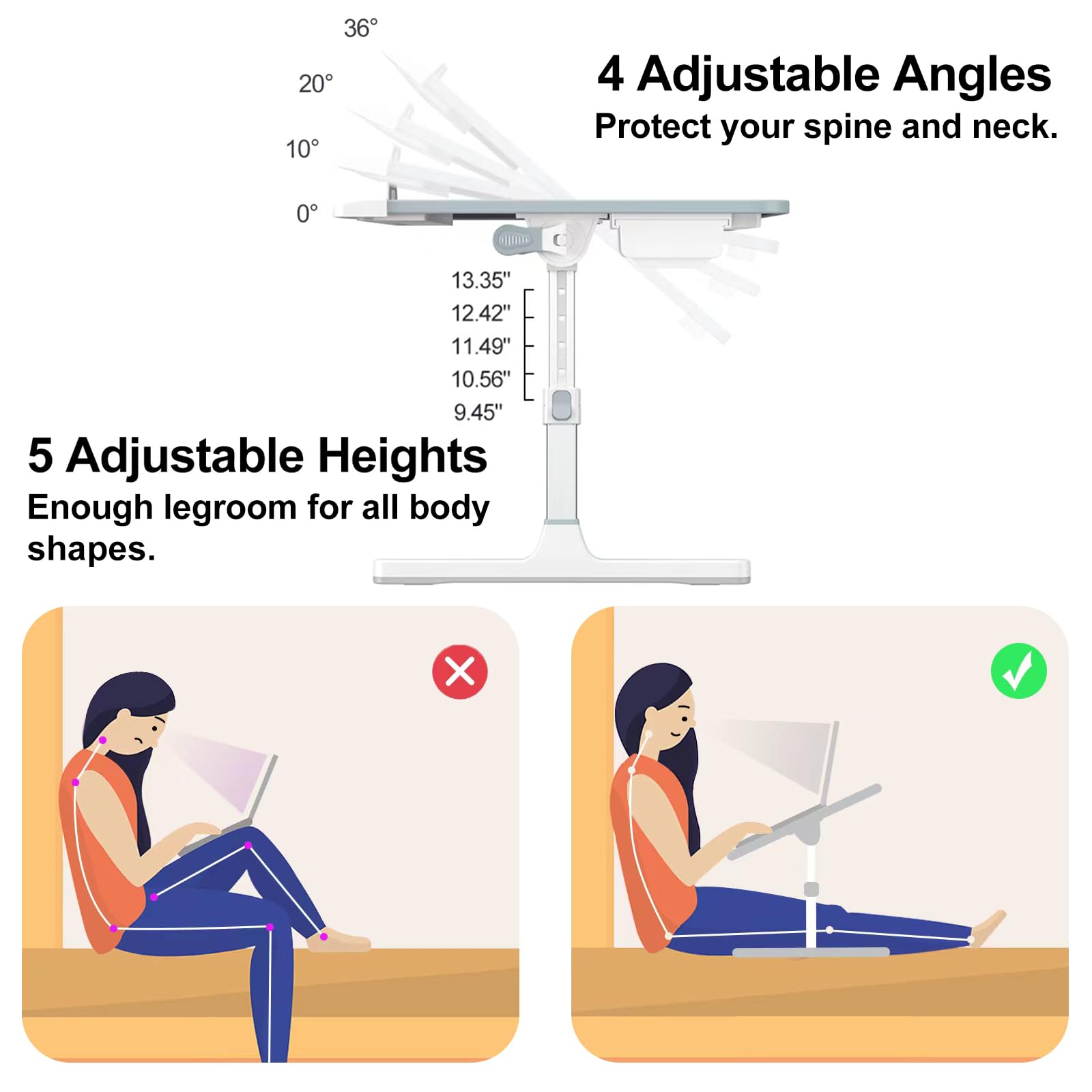 4 Adjustable Angles  
Protect your spine and neck.  

5 Adjustable Heights  
Enough legroom for all body shapes.