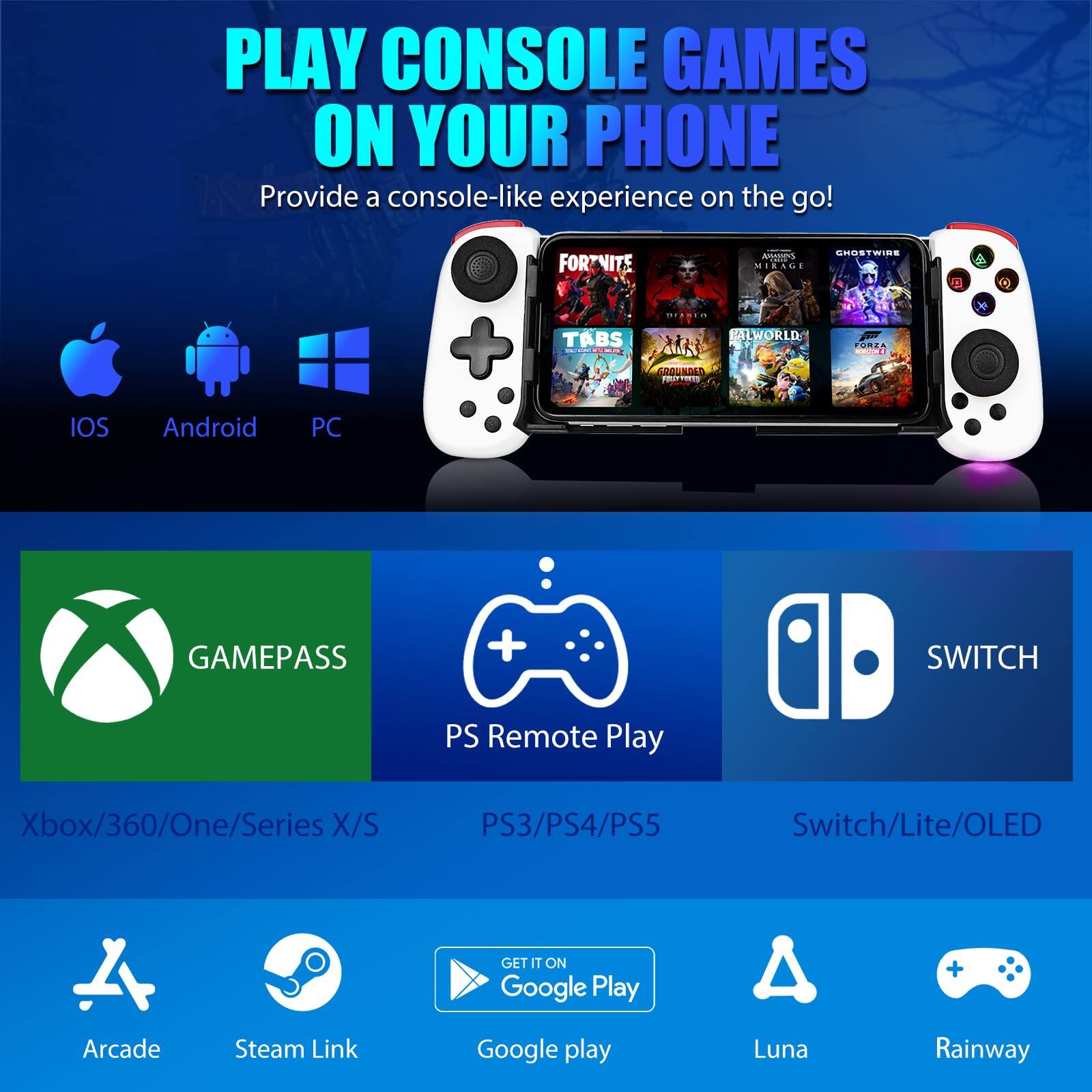 PLAY CONSOLE GAMES ON YOUR PHONE  
Provide a console-like experience on the go!  

IOS Android PC  

GAMEPASS  
Xbox/360/One/Series X/S  

PS Remote Play  
PS3/PS4/PS5  

SWITCH  
Switch/Lite/OLED  

Arcade  
Steam Link  
Google Play  
Luna  
Rainway  

GET IT ON Google Play
