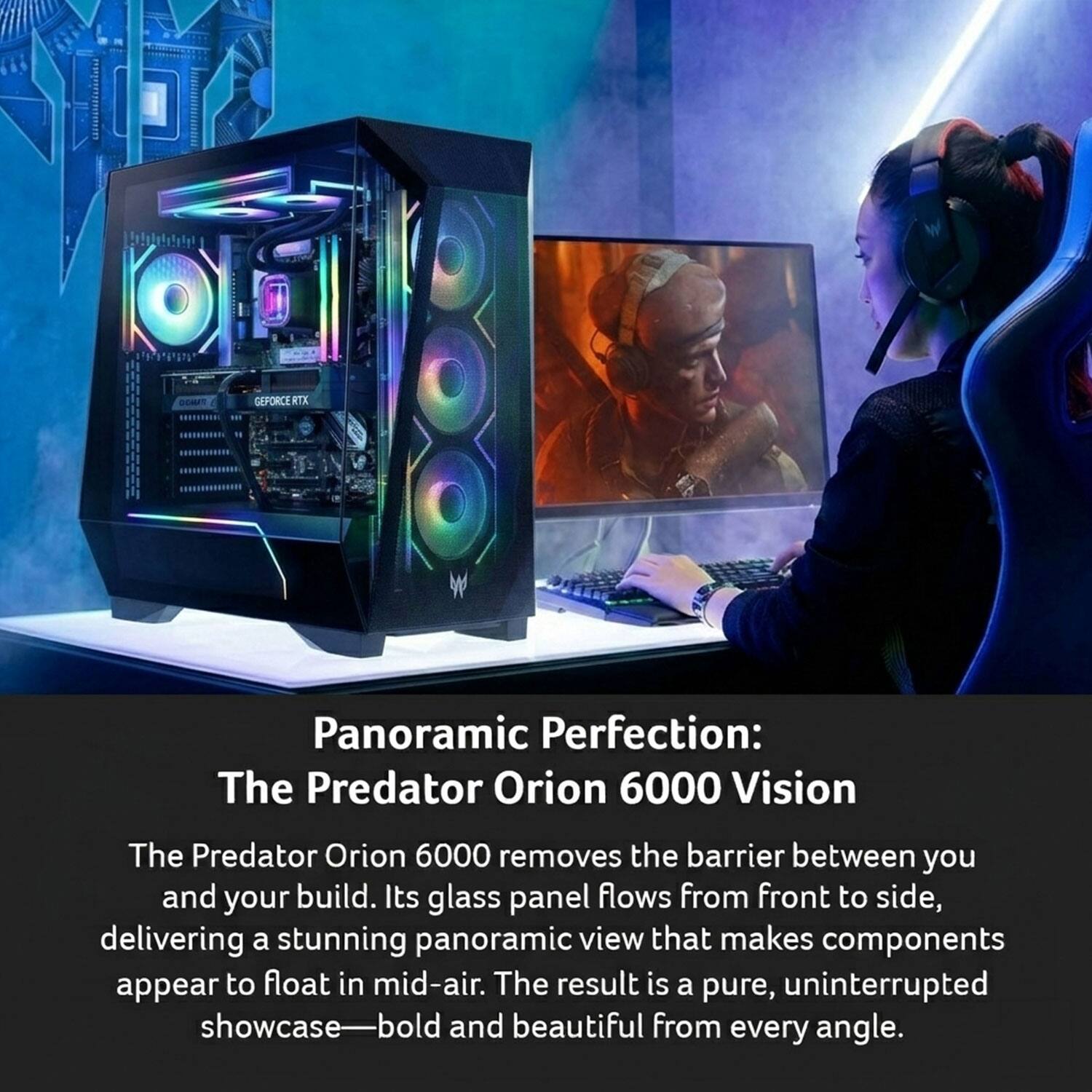 GEPORCE RTX Panoramic Perfection: The Predator Orion 6000 Vision

The Predator Orion 6000 removes the barrier between you and your build. Its glass panel flows from front to side, delivering a stunning panoramic view that makes components appear to float in mid-air. The result is a pure, uninterrupted showcase—bold and beautiful from every angle.