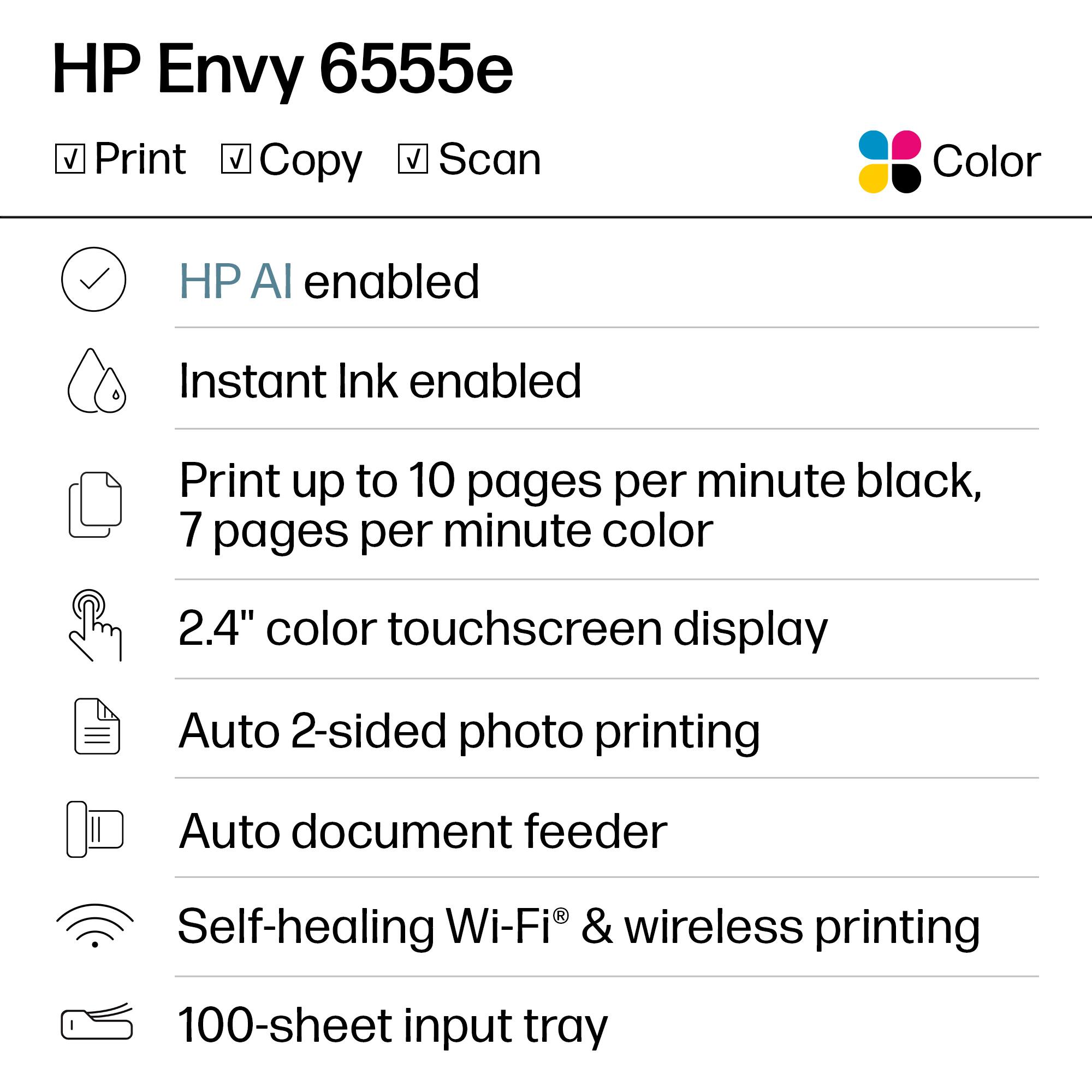 HP Envy 6555e

- Print
- Copy
- Scan

Color

- HP AI enabled
- Instant Ink enabled
- Print up to 10 pages per minute black, 7 pages per minute color
- 2.4" color touchscreen display
- Auto 2-sided photo printing
- Auto document feeder
- Self-healing Wi-Fi® & wireless printing
- 100-sheet input tray
