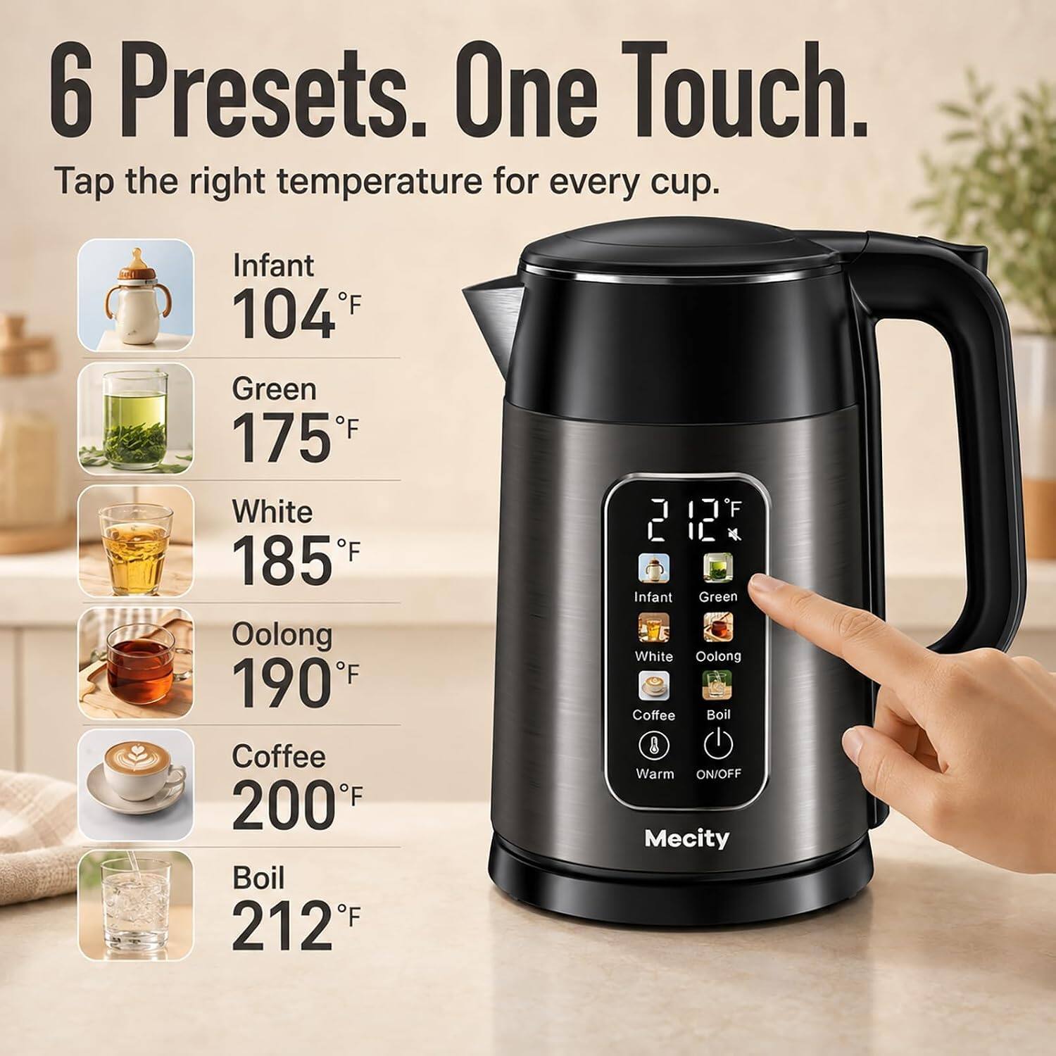 6 Presets. One Touch.  
Tap the right temperature for every cup.  

Infant 104°F  
Green 175°F  
White 185°F  
Oolong 190°F  
Coffee 200°F  
Boil 212°F  

120 Infant Green White Oolong Coffee Boil Warm ON/OFF Mecity