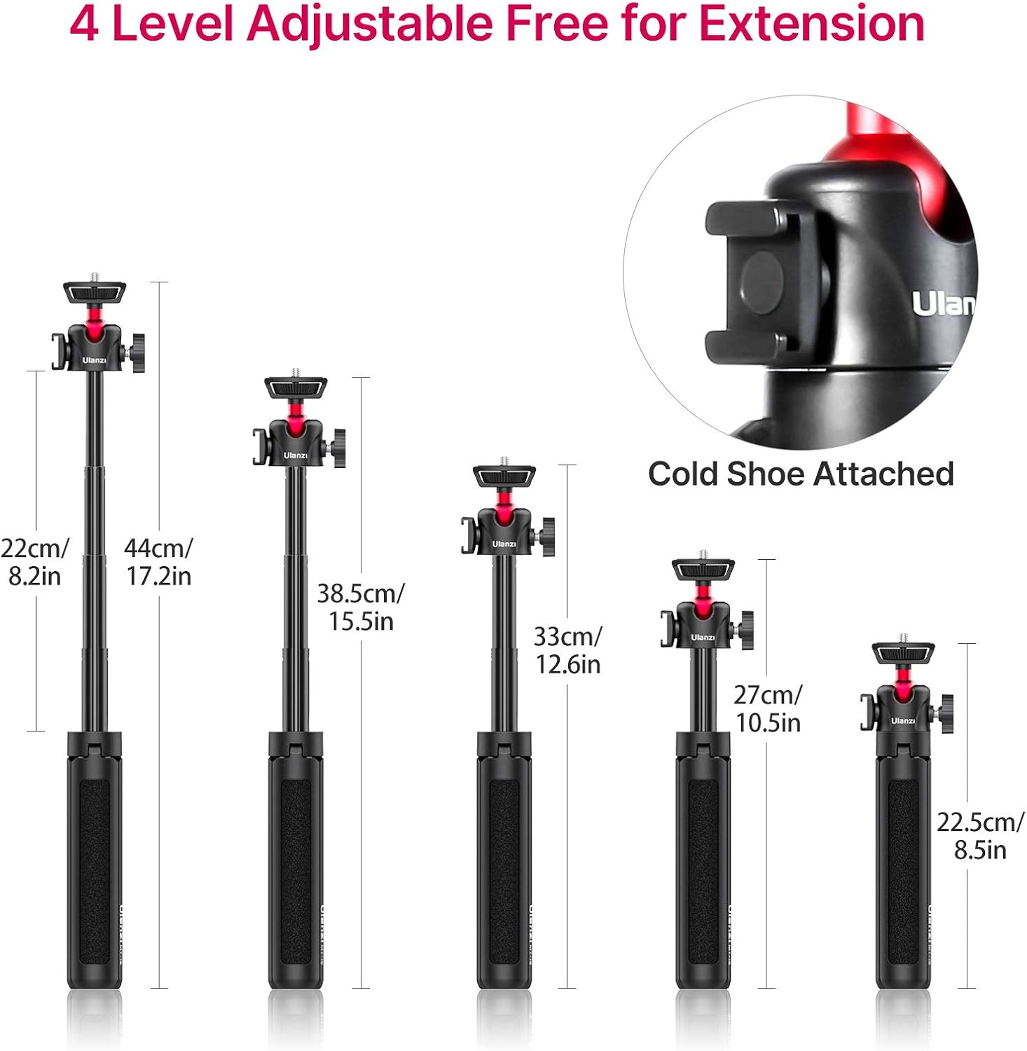 4 Level Adjustable Free for Extension

22cm/ 8.2in  
44cm/ 17.2in  
38.5cm/ 15.5in  
33cm/ 12.6in  
27cm/ 10.5in  
22.5cm/ 8.5in  

Cold Shoe Attached