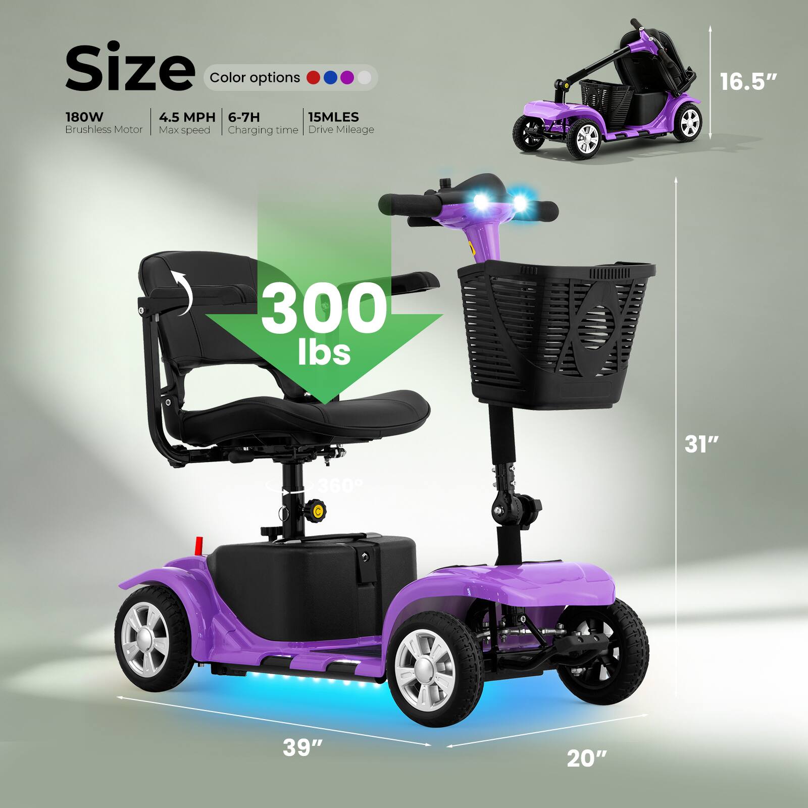 Size  
Color options  
180W Brushless Motor  
4.5 MPH Max speed  
6-7H Charging time  
15MLES Drive Mileage  

16.5"  
300 lbs  
31"  
360°  
39"  
20"