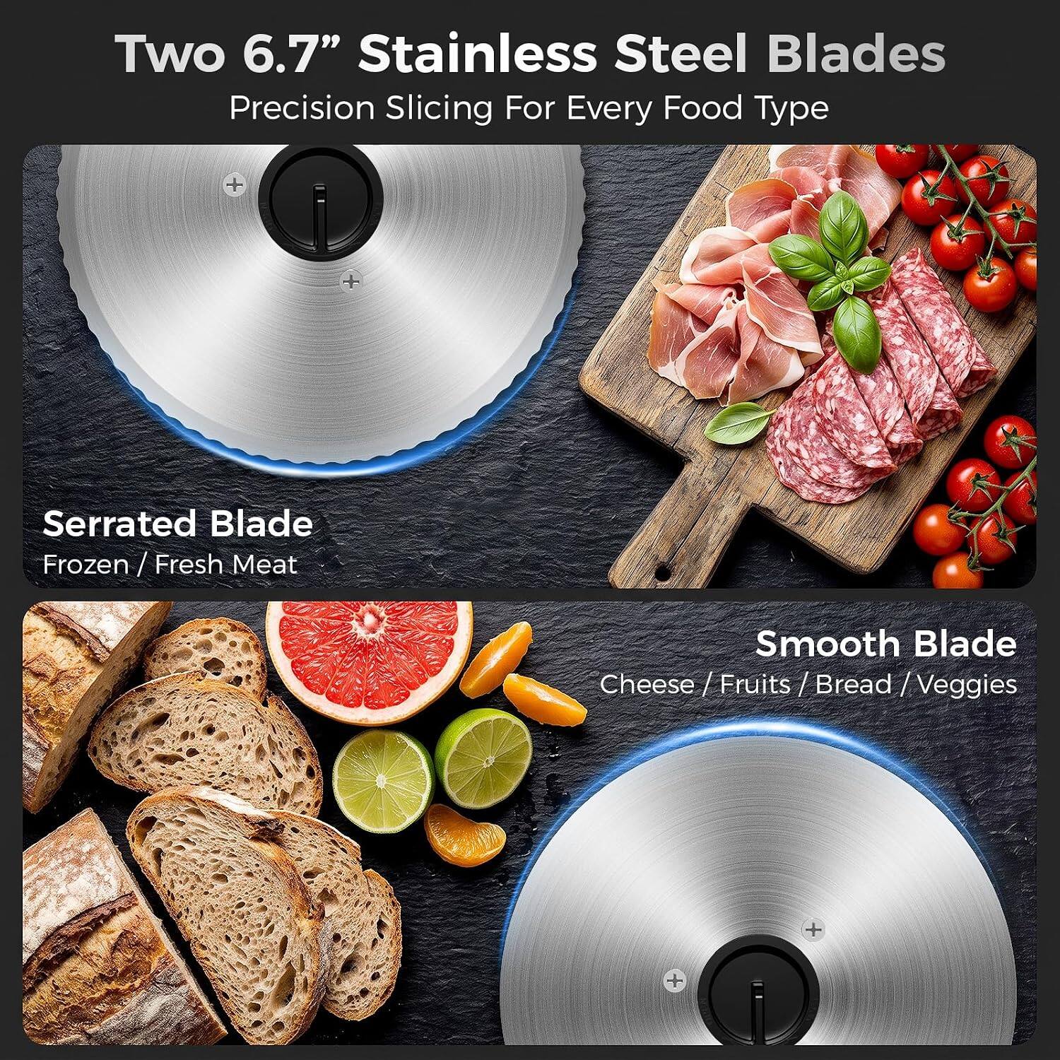 Two 6.7" Stainless Steel Blades Precision Slicing For Every Food Type

Serrated Blade
Frozen / Fresh Meat

Smooth Blade
Cheese / Fruits / Bread / Veggies