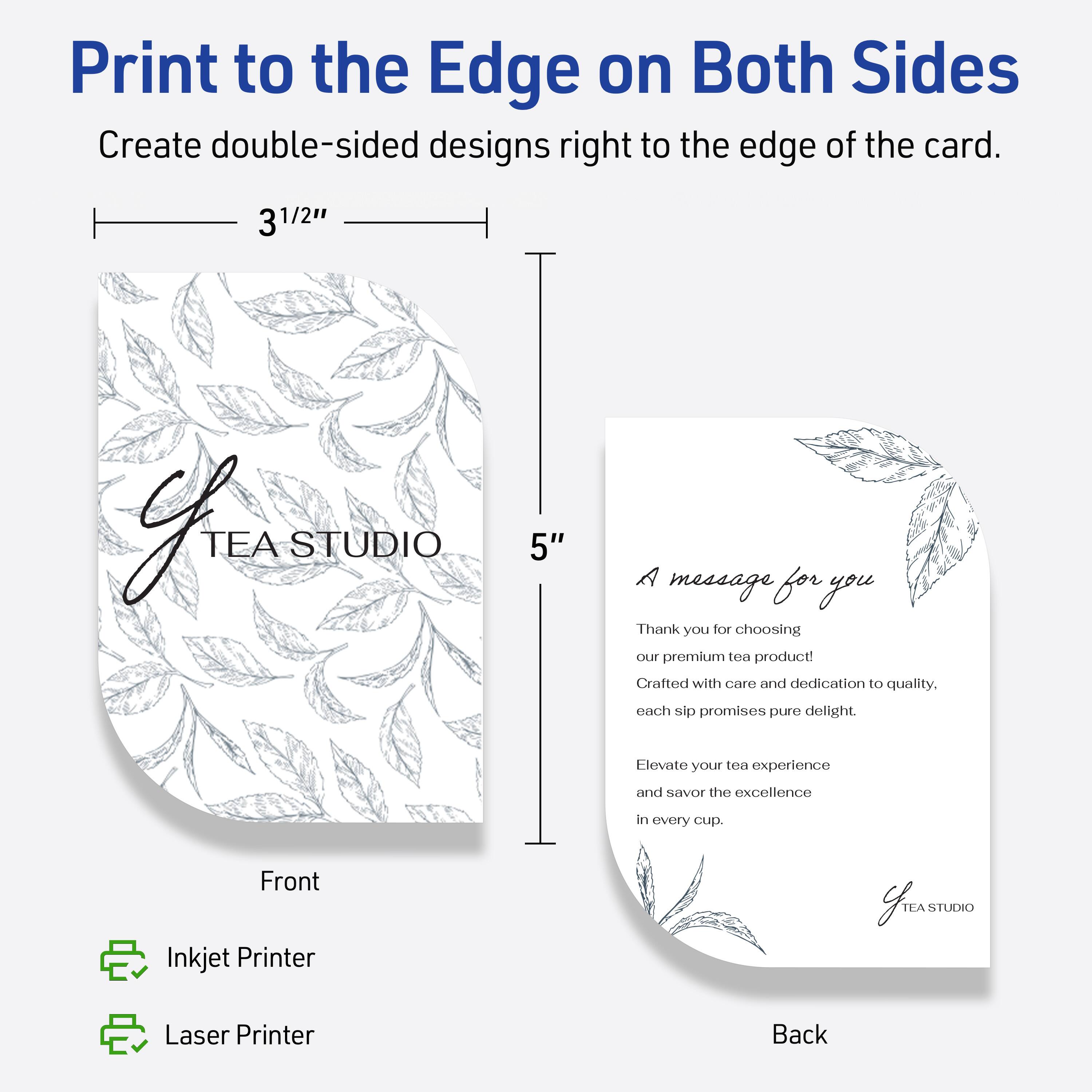 Print to the Edge on Both Sides

Create double-sided designs right to the edge of the card.

3 1/2"  
5"

Front

TEA STUDIO

A message for you

Thank you for choosing our premium tea product!  
Crafted with care and dedication to quality.  
Each sip promises pure delight.

Elevate your tea experience and savor the excellence in every cup.

Back

Inkjet Printer  
Laser Printer