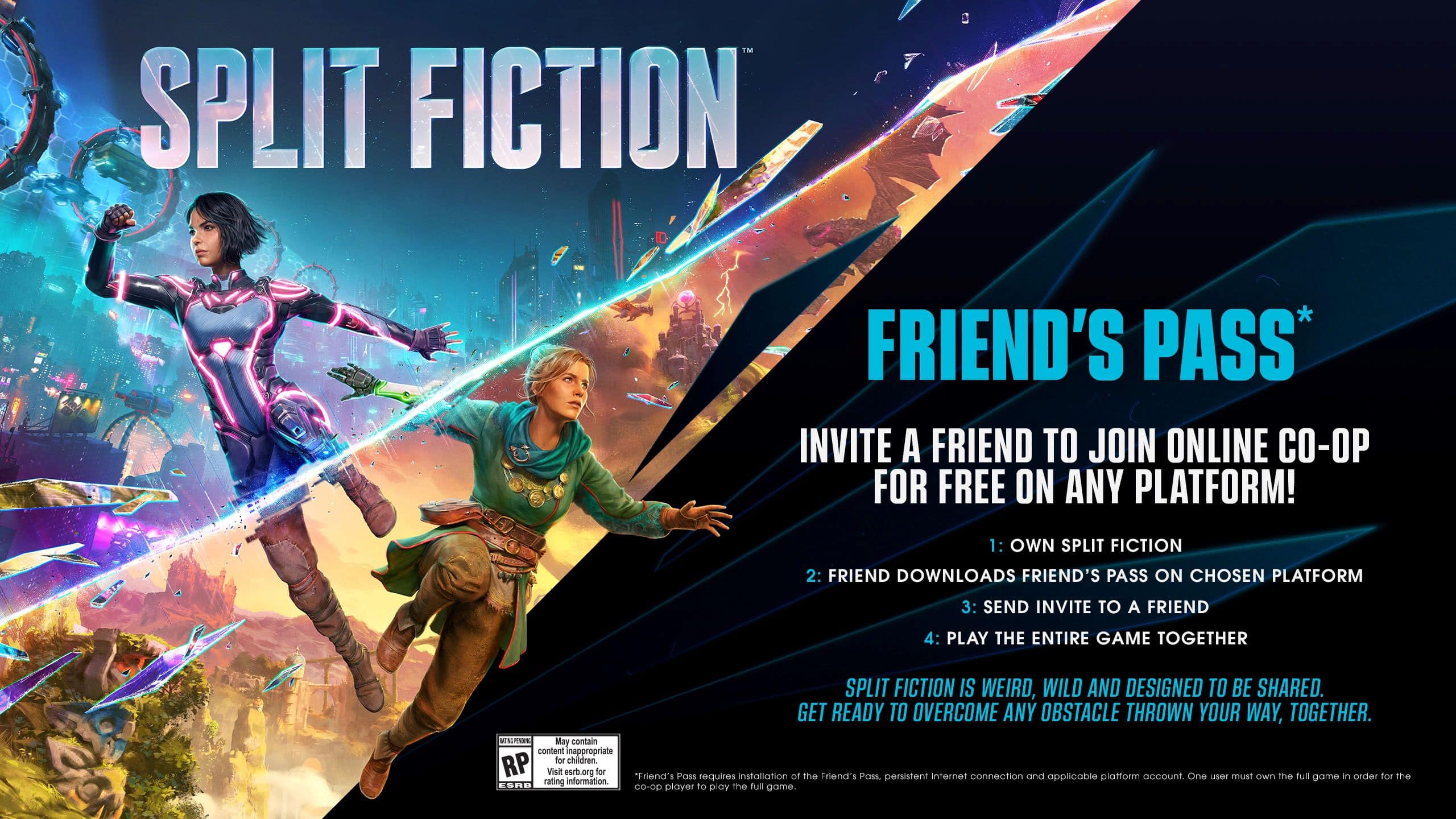 SPLIT FICTION FRIEND'S PASS* INVITE A FRIEND TO JOIN ONLINE CO-OP FOR FREE ON ANY PLATFORM!
1. OWN SPLIT FICTION
2. FRIEND DOWNLOADS FRIEND'S PASS ON CHOSEN PLATFORM
3. SEND INVITE TO A FRIEND
4. PLAY THE ENTIRE GAME TOGETHER
SPLIT FICTION IS WEIRD, WILD AND DESIGNED TO BE SHARED. GET READY TO OVERCOME ANY OBSTACLE THROWN YOUR WAY, TOGETHER.
*May contain content inappropriate for children. RP Visit esrb.org for "Friend's Pass" installation of the Friend's Pass persistent internet connection and platform account. One user must own the full game ESRB d rating Co-op player to play the full game.