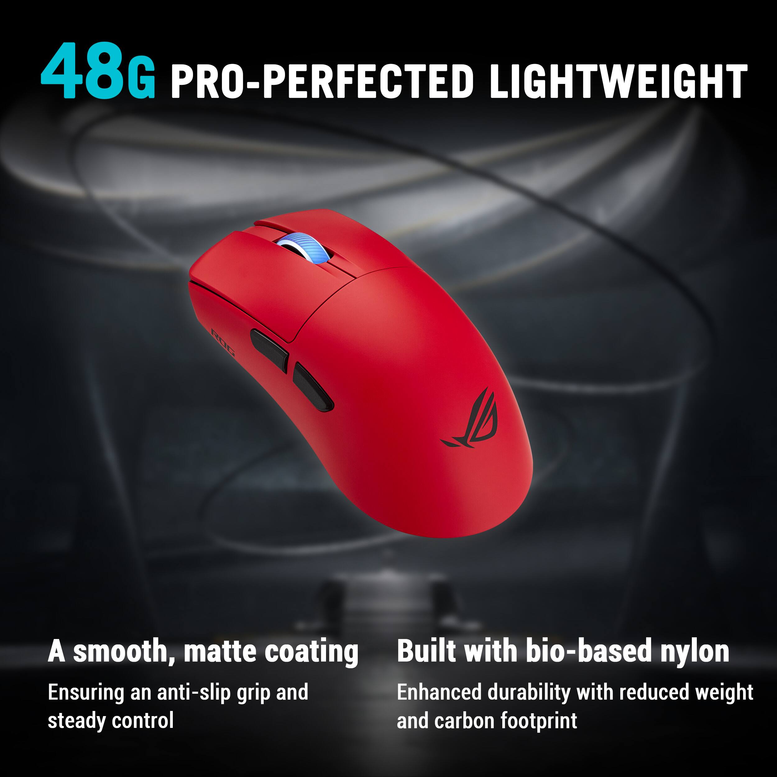48G PRO-PERFECTED LIGHTWEIGHT

A smooth, matte coating  
Ensuring an anti-slip grip and steady control

Built with bio-based nylon  
Enhanced durability with reduced weight and carbon footprint