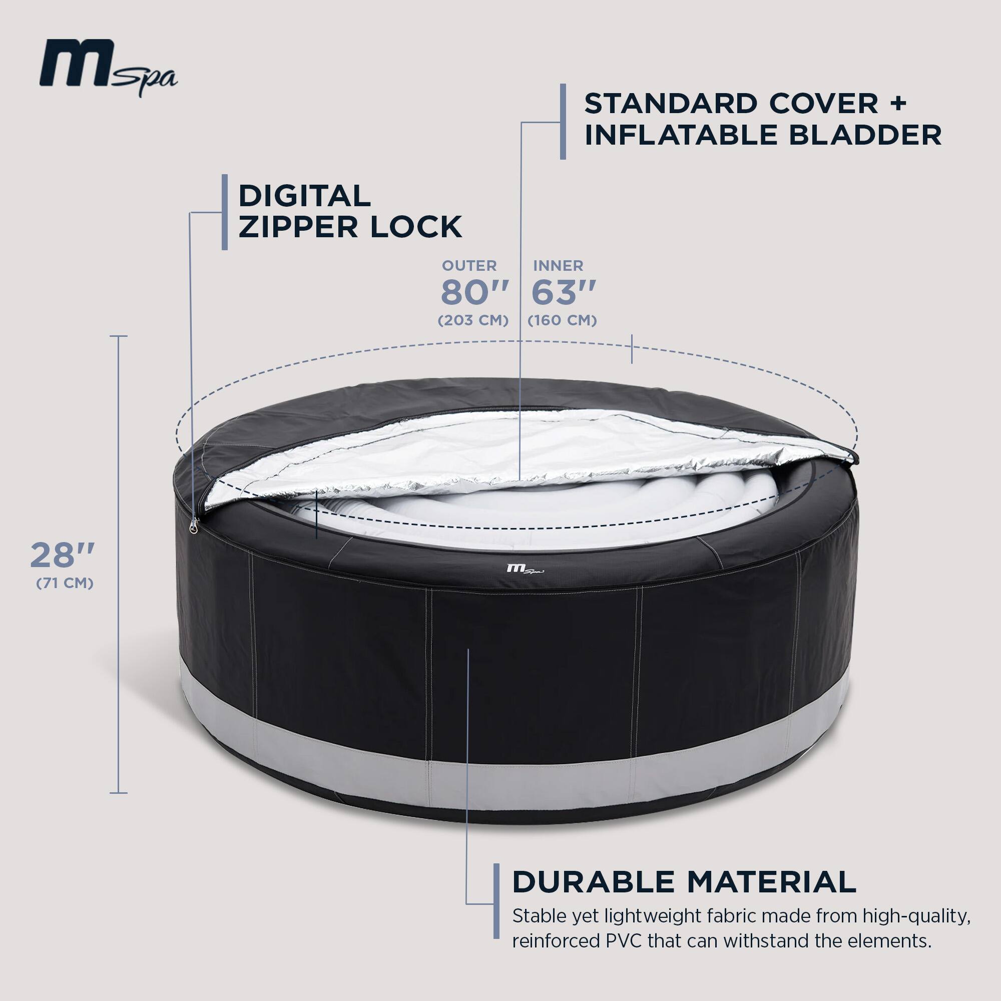 **mSpa**

**STANDARD COVER + INFLATABLE BLADDER**

- **DIGITAL ZIPPER LOCK**
  - OUTER: 80" (203 CM)
  - INNER: 63" (160 CM)
  - HEIGHT: 28" (71 CM)

**DURABLE MATERIAL**
- Stable yet lightweight fabric made from high-quality, reinforced PVC that can withstand the elements.