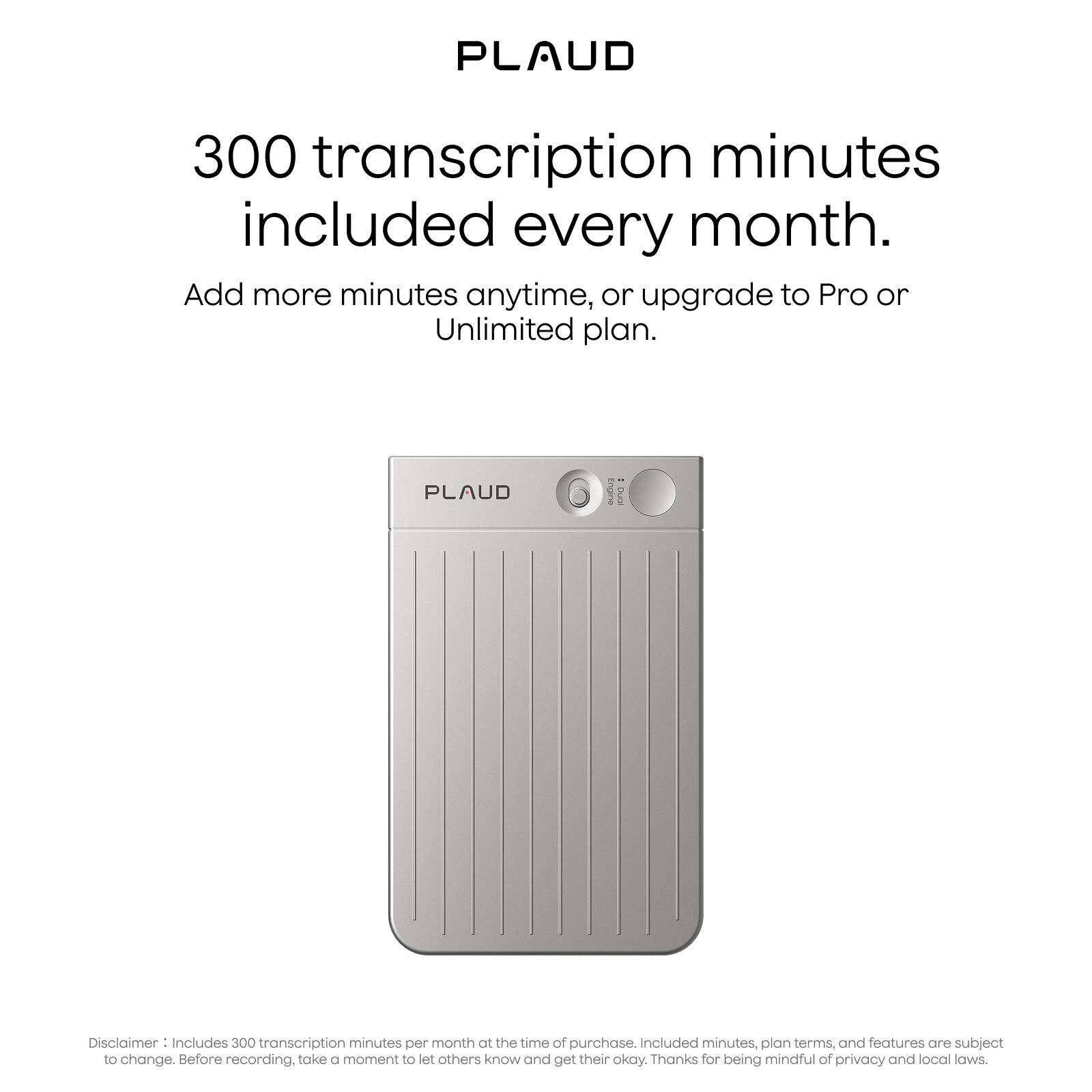 PLAUD

300 transcription minutes included every month.

Add more minutes anytime, or upgrade to Pro or Unlimited plan.

Disclaimer: Includes 300 transcription minutes per month at the time of purchase. Included minutes, plan terms, and features are subject to change. Before recording, take a moment to let others know and get their okay. Thanks for being mindful of privacy and local laws.