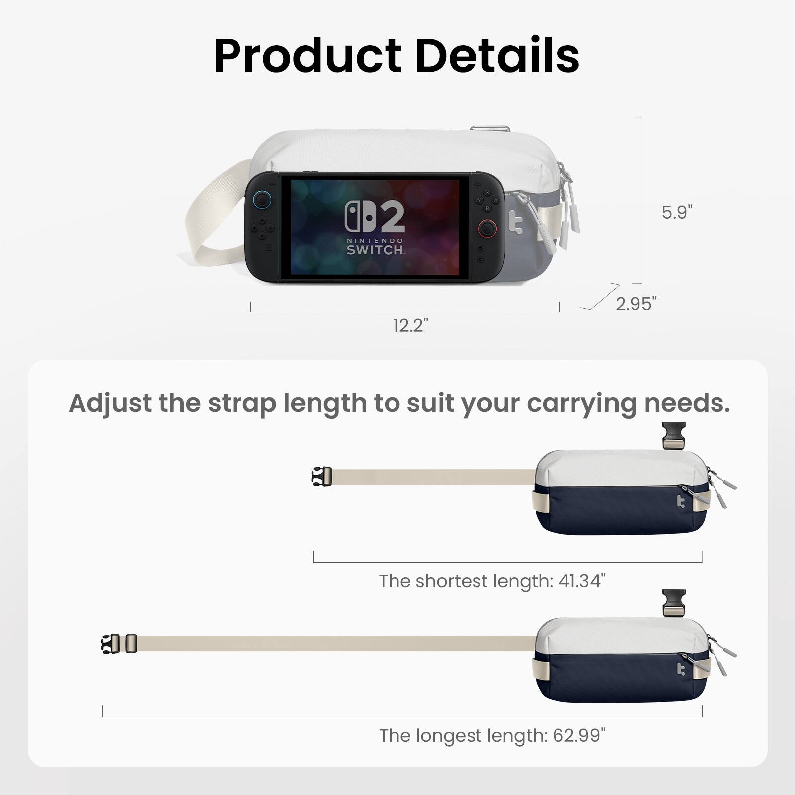 Product Details

- NINTENDO SWITCH
- 5.9" x 12.2" x 2.95"

Adjust the strap length to suit your carrying needs.

- The shortest length: 41.34"
- The longest length: 62.99"