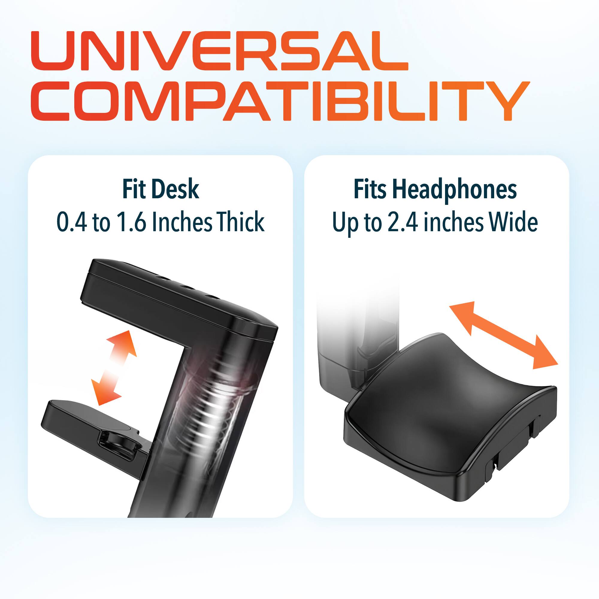 UNIVERSAL COMPATIBILITY
Fit Desk 0.4 to 1.6 Inches Thick
Fits Headphones Up to 2.4 inches Wide