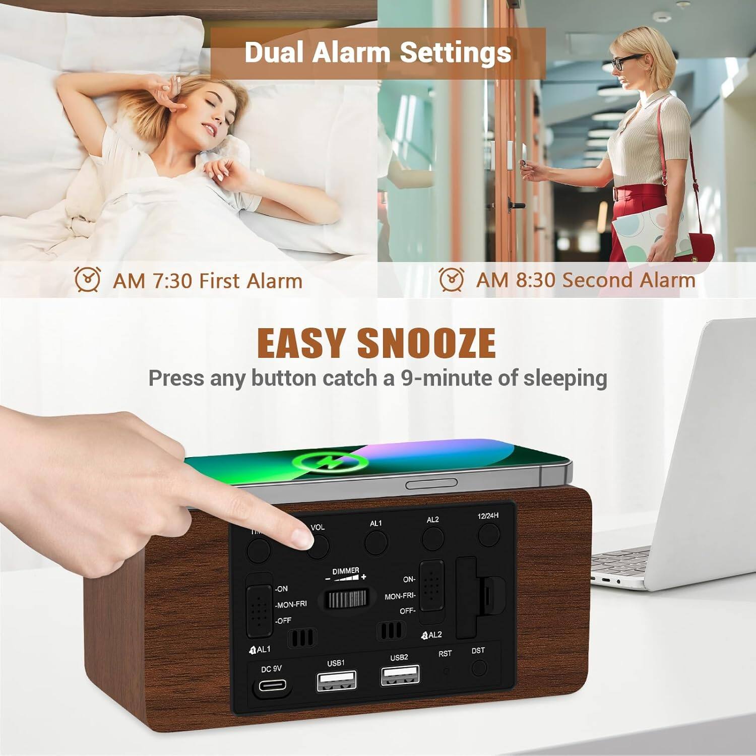Dual Alarm Settings  
AM 7:30 First Alarm  
AM 8:30 Second Alarm  

EASY SNOOZE  
Press any button catch a 9-minute of sleeping  

VOL  
AL1  
AL2  
12/24H  

ON  
MON-FRI  
OFF  

DC 5V  
USB1  
USB2  

AL1  
AL2  

DIMMER  
RST  
DST