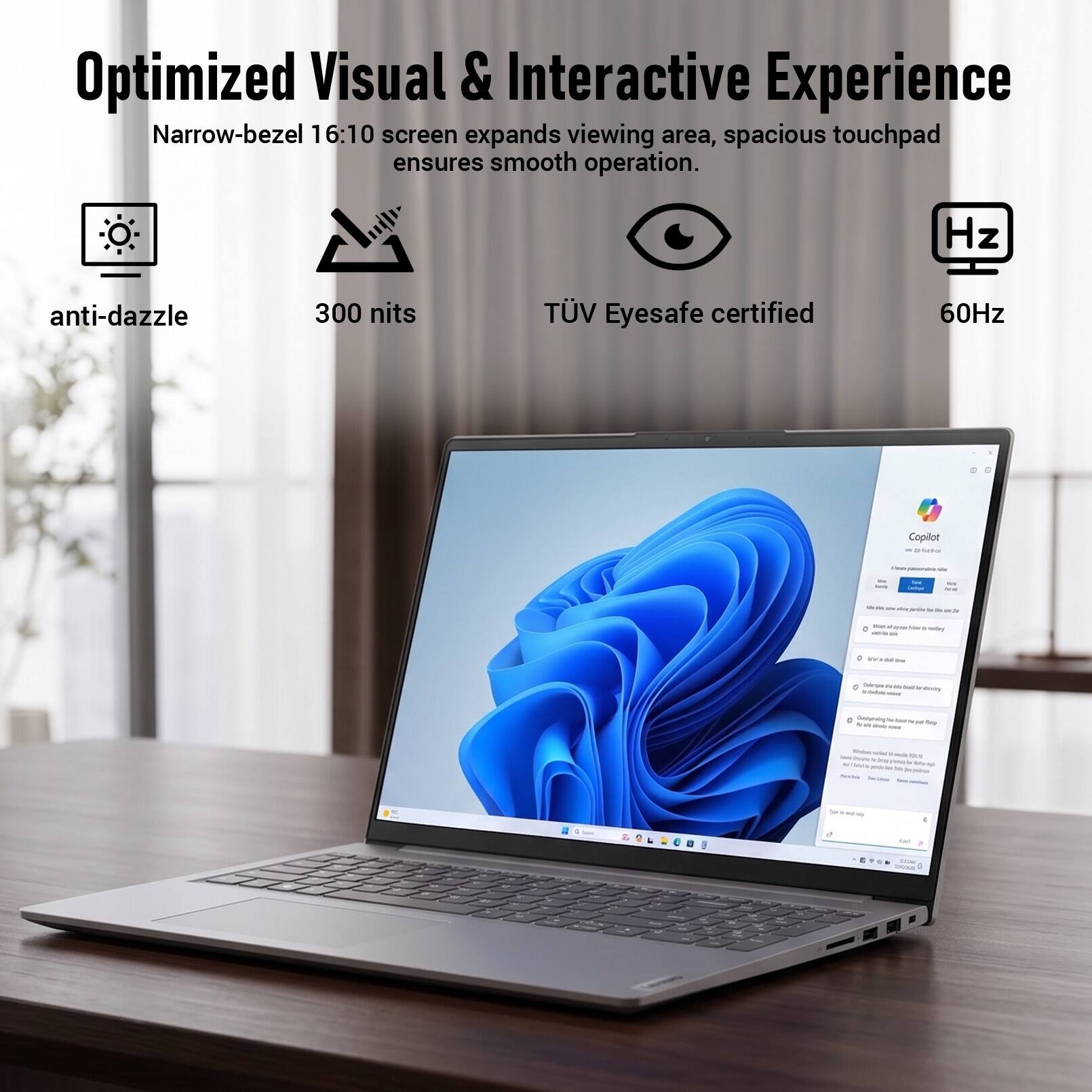Optimized Visual & Interactive Experience  
Narrow-bezel 16:10 screen expands viewing area, spacious touchpad ensures smooth operation.  
anti-dazzle  
300 nits  
TÜV Eyesafe certified  
60Hz