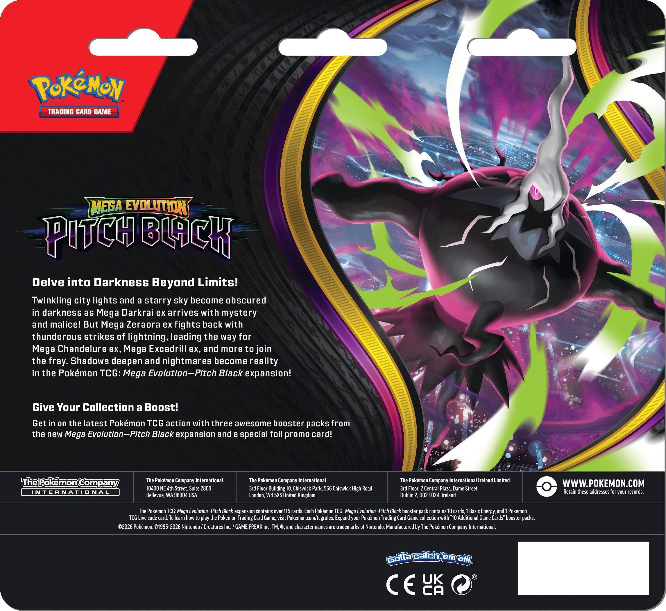**POKÉMON TRADING CARD GAME**

**MEGA EVOLUTION PITCH BLACK**

Delve into Darkness Beyond Limits!

Twinkling city lights and a starry sky become obscured in darkness as Mega Darkrai ex arrives with mystery and malice! But Mega Zeraora ex fights back with thunderous strikes of lightning, leading the way for Mega Chandelure ex, Mega Excadrill ex, and more to join the fray. Shadows deepen and nightmares become reality in the Pokémon TCG: Mega Evolution—Pitch Black expansion!

Give Your Collection a Boost!

Get on the latest Pokémon TCG action with three awesome booster packs from the new Mega Evolution—Pitch Black expansion and a special foil promo card!

---

**The Pokémon Company International**

10400 NE 4th Street, Suite 2800  
Bellevue, WA 98004  
Pokémon Company International

Hleer Building  
Chiswick Park  
Chiswick  
London  
Pokémon Company International Ireland Limited  
Central Plaza  
Dame Street  
Dublin  
Ireland

**WWW.POKEMON.COM**

---

**The Pokémon Company International**  
10400 NE 4th Street, Suite 2800  
Bel