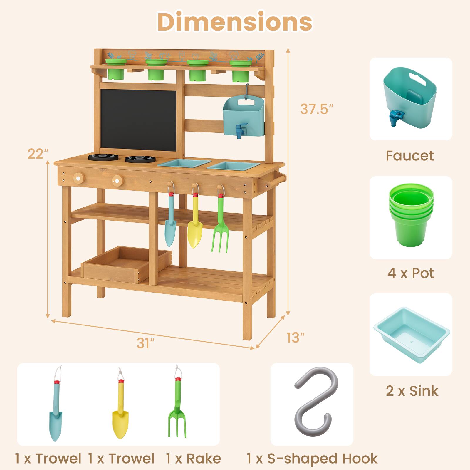 Dimensions: 37.5" x 22" x 31" x 13"

Faucet: 1

Pot: 4 x 1

Trowel: 1 x 1

Rake: 1 x 1

Sink: 2 x 1

S-shaped Hook: 1 x 1