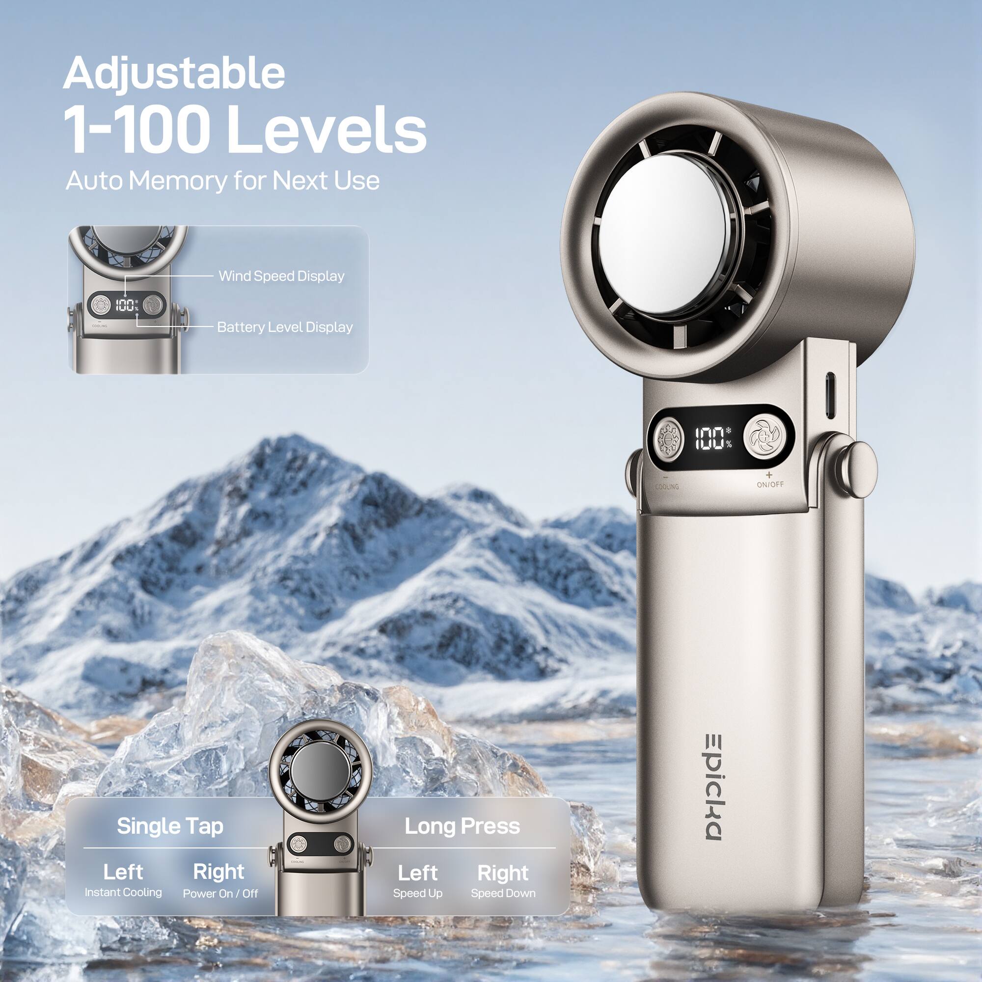 Adjustable 1-100 Levels Auto Memory for Next Use  
Wind Speed Display  
Battery Level Display  

I0U 1 A% ON/OFF  
Single Tap Left Right instant Cooling  
Power On/Off  
Long Press Left Right Speed Up Speed Down  

Epicka