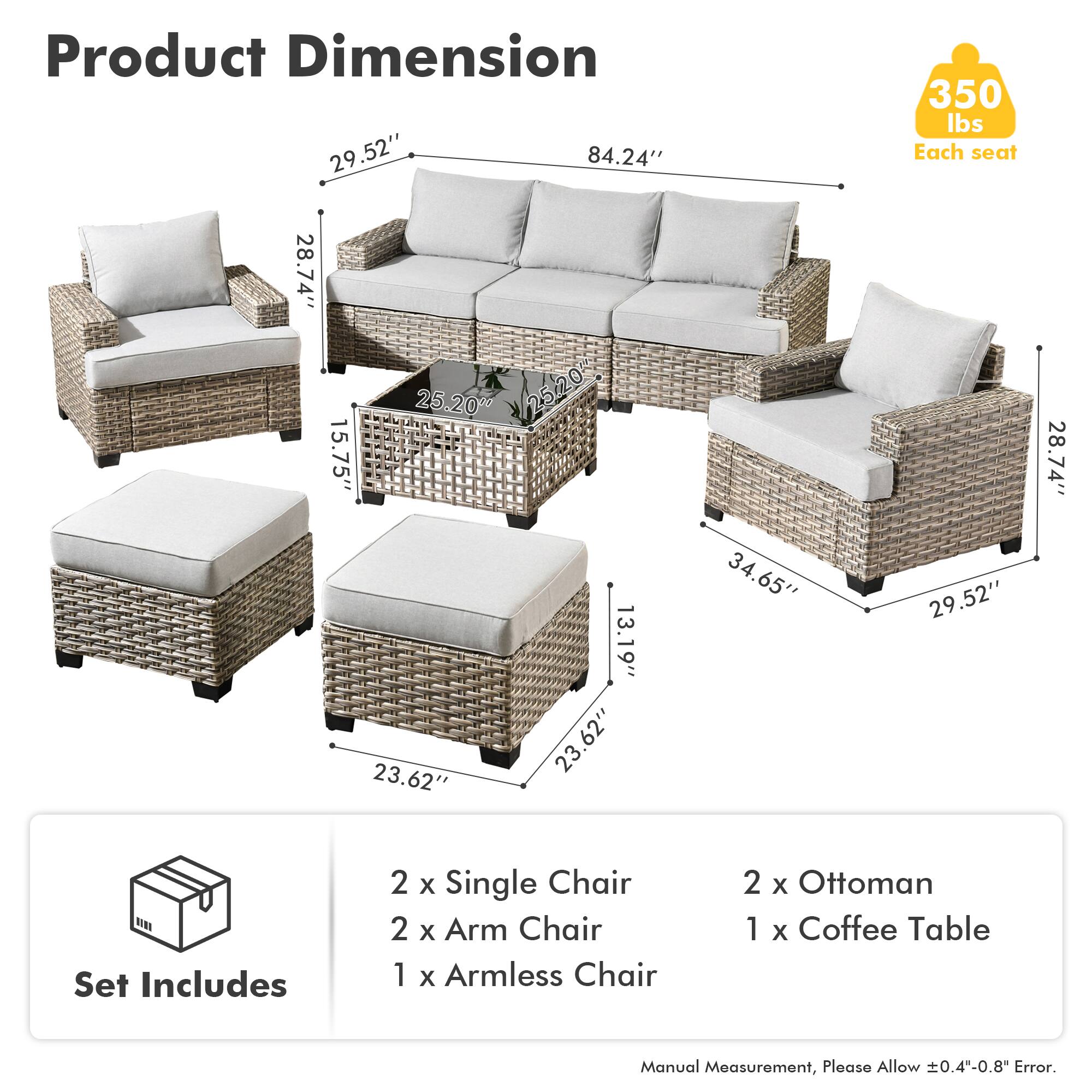 **Product Dimension**

- 29.52" (width)
- 84.24" (length)
- 28.74" (height)
- 15.75" (seat height)
- 13.19" (arm height)
- 23.62" (ottoman width)
- 23.62" (ottoman length)
- 34.65" (coffee table length)
- 25.20" (coffee table width)
- 350 lbs (each seat)

**Set Includes**

- 2 x Single Chair
- 2 x Arm Chair
- 1 x Armless Chair
- 2 x Ottoman
- 1 x Coffee Table

*Manual Measurement, Please Allow ±0.4"-0.8" Error.*