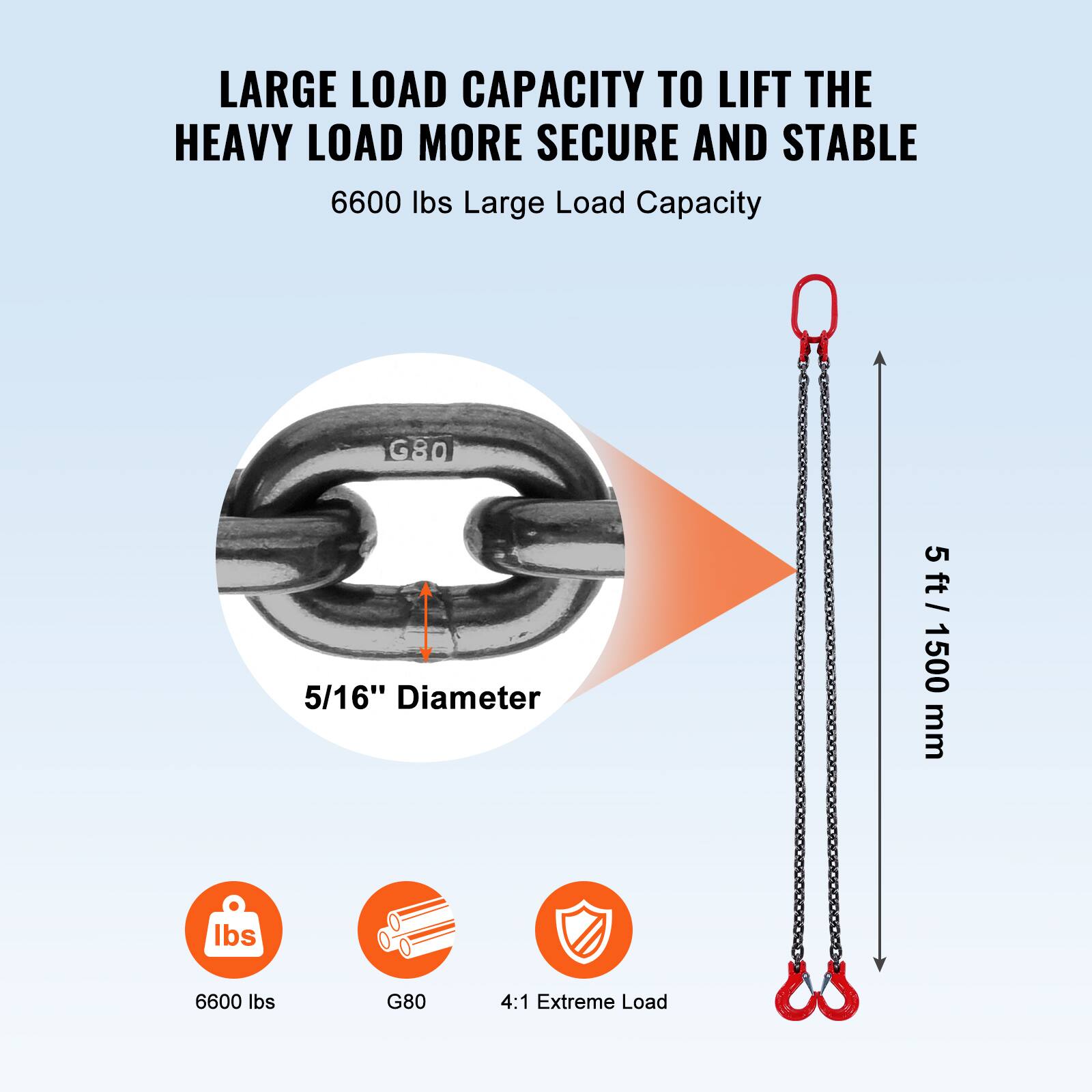 LARGE LOAD CAPACITY TO LIFT THE HEAVY LOAD MORE SECURE AND STABLE

6600 lbs Large Load Capacity

5/16" Diameter

5 ft / 1500 mm

6600 lbs
G80
4:1 Extreme Load