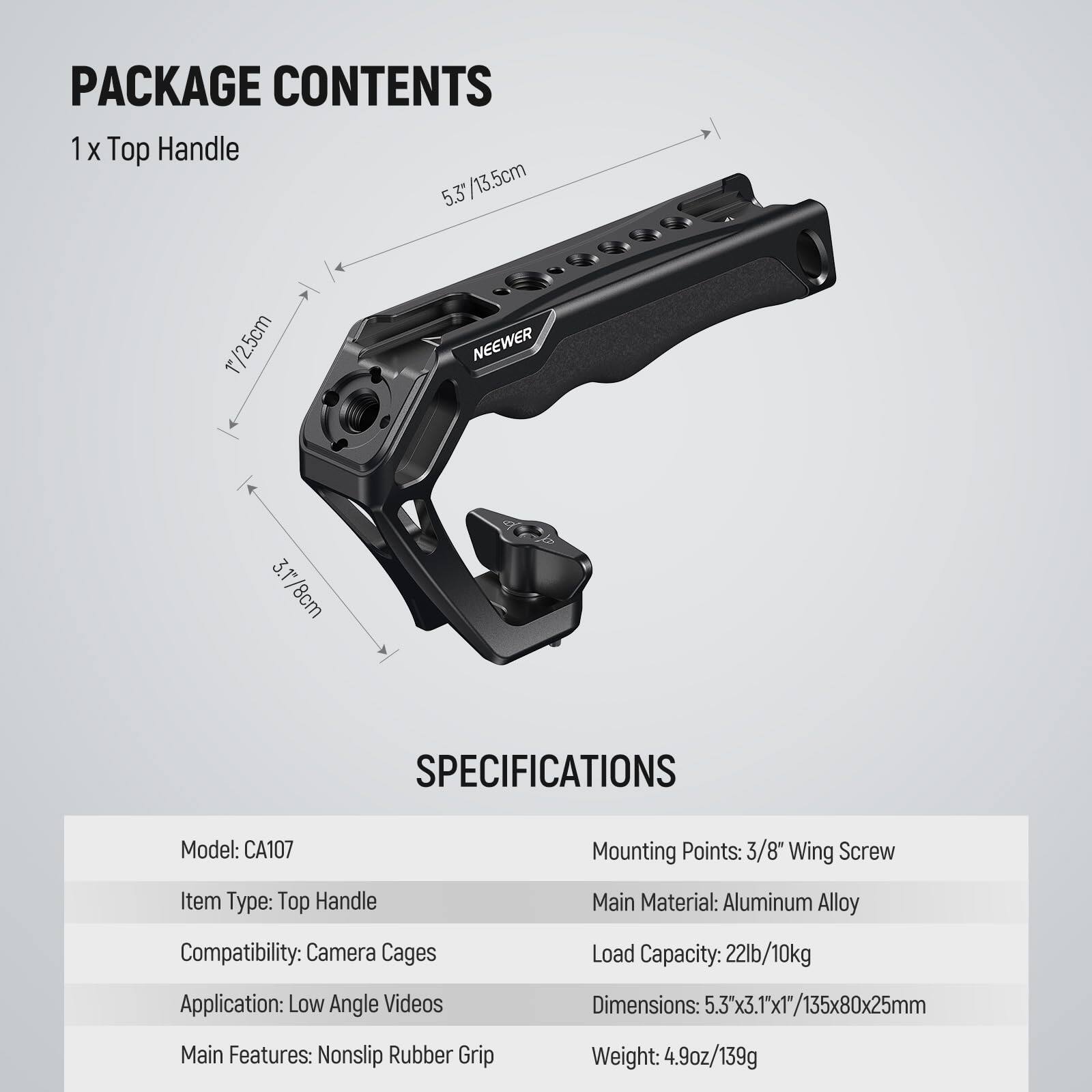 PACKAGE CONTENTS  
1 x Top Handle  
5.3" / 13.5cm  
1" / 2.5cm  
3.1" / 8cm  

SPECIFICATIONS  
Model: CA107  
Mounting Points: 3/8" Wing Screw  
Item Type: Top Handle  
Compatibility: Camera Cages  
Application: Low Angle Videos  
Main Material: Aluminum Alloy  
Load Capacity: 22lb / 10kg  
Dimensions: 5.3" x 3.1" x 1" / 135x80x25mm  
Main Features: Nonslip Rubber Grip  
Weight: 4.9oz / 139g