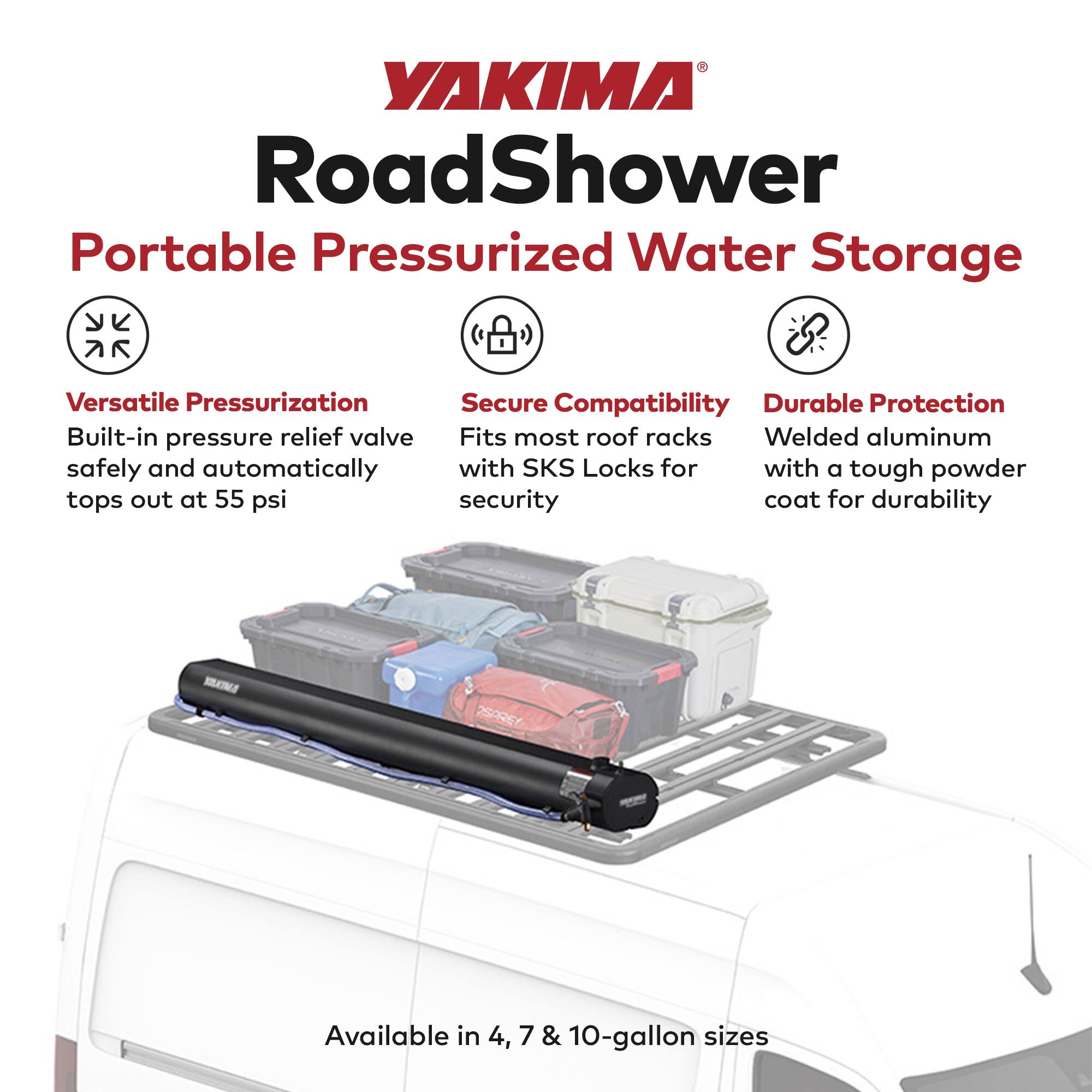 YAKIMA RoadShower Portable Pressurized Water Storage

- Versatile Pressurization
  - Built-in pressure relief valve safely and automatically tops out at 55 psi

- Secure Compatibility
  - Fits most roof racks with SKS Locks for security

- Durable Protection
  - Welded aluminum with a tough powder coat for durability

Available in 4, 7 & 10-gallon sizes